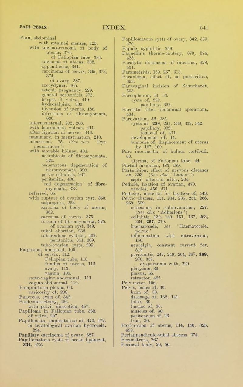 Pain, abdominal with retained menses, 125. with adenocarcinoma of body of uterus, 370. of Fallopian tube, 384. adenoma of uterus, 302. appendicitis, 341. carcinoma of cervix, 365, 373, 374. of ovary, 387. coccydynia, 405. ectopic pregnancy, 229. general peritonitis. 272. herpes of vulva, 410. hydrosalpinx, 339. inversion of uterus, 186. infections of fibromvomata, 326. intermenstrual, 202, 208. with leucoplakia vulvae, 411. after ligation of nerves, 443. mammary, in menstruation, 210. menstrual, 75. (.See also ' Dys- menorrhea.') with movable kidney, 404. necrobiosis of fibromyomata, 320. oedematous degeneration of fibromyomata, 320. pelvic cellulitis, 267. peritonitis, 430.  red degeneration ' of fibro- myomata, 323. referred. 65. with rupture of ovarian cyst, 350. salpingitis, 253. sarcoma of body of uterus, 382. sarcoma of cervix, 375. torsion of fibromyomata, 325. of ovarian cyst, 349. tubal abortion, 232. tuberculous cystitis, 402. peritonitis, 341, 409. tubo-ovarian cysts, 295. Palpation, bimanual, 109. of cervix, 112. Fallopian tube, 113. fundus of uterus, 112. ovary, 113. vagina, 109. recto-vagino-abdominal, 111. vaginoabdominal, 110. Pampiniform plexus, 63. varicosity of, 208. Pancreas, cysts of , 342. Panhysterectomy, 456. with pelvic dissection, 457. Papilloma in Fallopian tube, 332. of vulva, 297. Papillomata, implantation of, 470, 472. in teratological ovarian hydrocele, 294. Papillary carcinoma of ovary, 387. Papillomatous cysts of broad ligament, 332, 472. Papillomatous cysts of ovary, 342, 350, 470. Papule, syphilitic, 259. Paquelin's thermo-cautery, 373, 374, 428. Paralytic distension of intestine, 428, 431* Parametritis, 139, 267, 313. Paraplegia, effect of, on parturition, 393. Paravaginal incision of Schuchardt, 503. Paroophoron, 14, 53. cysts of, 292. papillary, 332. Parotitis after abdominal operations, 434. Parovarium, 52, 285. cysts of, 289, 291, 338, 339, 342. papillary, 332. removal of, 471. development of, 14. tumours of, displacement of uterus by, 167, 169. Pars intermedia, of bulbus vestibuli, 60. uterina, of Fallopian tube, 44. Partial inversion, 183, 189. Parturition, effect of nervous diseases on, 393. (See also 'Labour.') septic infection after, 264. Pedicle, ligation of ovarian, 470. needles, 456, 471. Pedicles, material for ligation of, 443. Pelvic abscess, 151, 234, 235, 251, 268, 269, 509. adhesions in subinvolution, 227. (See also 'Adhesions.') cellulitis, 139, 140, 151, 167, 263, 264, 267, 270. haematocele, see ' Haematocele, pelvic' inflammation with retroversion, 156. neuralgia, constant current for, 512. peritonitis, 247, 249, 264, 267, 269, 270, 339. dyspareunia with, 220. platysma, 36. plexus, 65. retractor, 467. Pelvimeter, 106. Pelvis, bones of , 30. brim of, 30. drainage of, 138, 141. false, 30. fasciae of, 30. muscles of, 30. peritoneum of, 26. true, 30. Perforation of uterus, 114, 140, 325, 499. Periappendiculo-tubal abscess, 274. Perimetritis, 267. Perineal body, 26, 56.