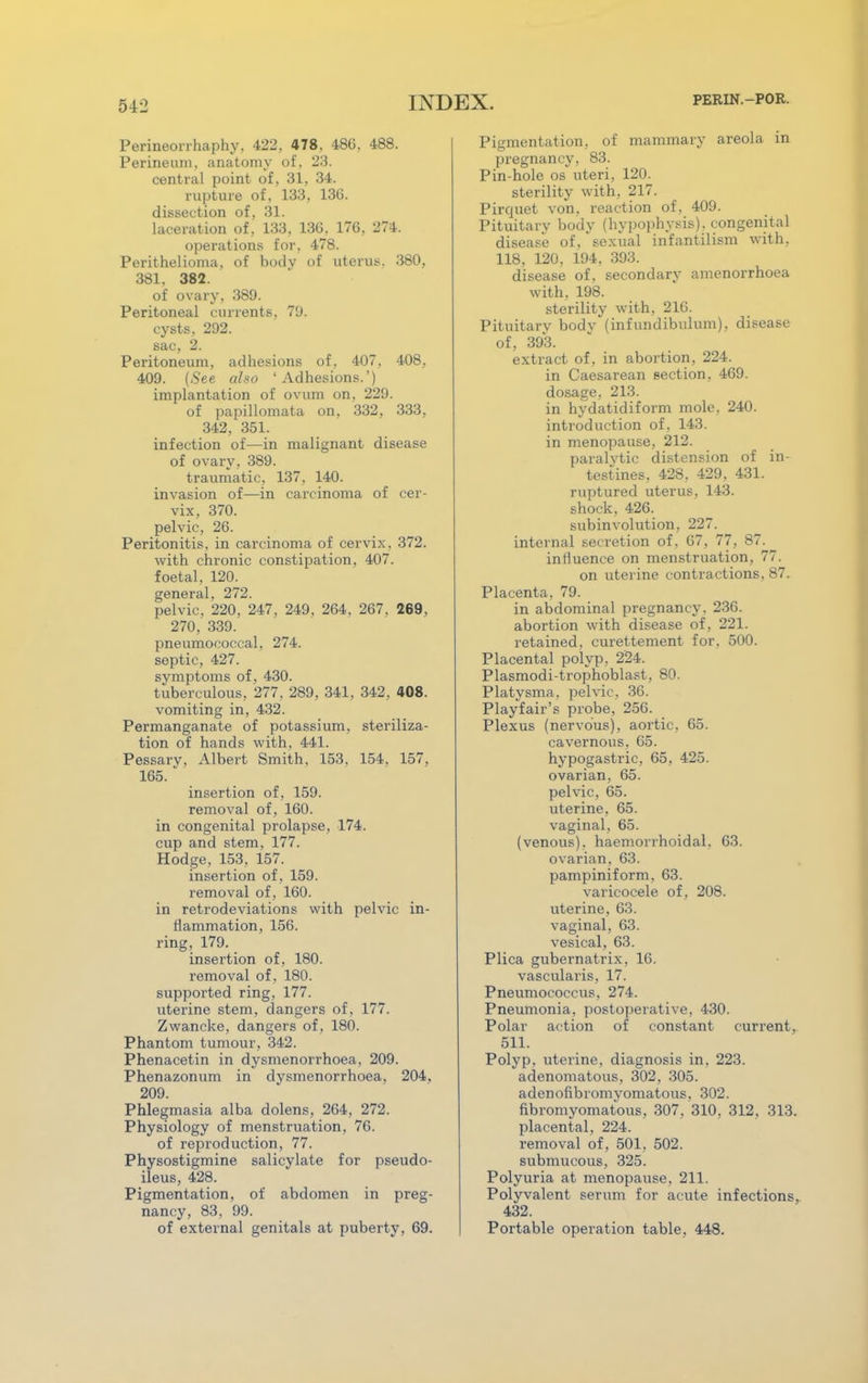 Perineorrhaphy, 422. 478, 486. 488. Perineum, anatomy of, 23. central point of, 31, 34. rupture of, 133, 136. dissection of, 31. laceration of , 133. 136. 176, 274. operations for, 478. Perithelioma, of body of uterus. 380, 381. 382. of ovary, 389. Peritoneal currents, 79. cysts, 292. sac, 2. Peritoneum, adhesions of, 407, 408, 409. (See also 'Adhesions.') implantation of ovum on, 229. of papillomata on, 332, 333. 342, 351. infection of—in malignant disease of ovary, 389. traumatic, 137, 140. invasion of—in carcinoma of cer- vix, 370. pelvic, 26. Peritonitis, in carcinoma of cervix. 372. with chronic constipation, 407. foetal, 120. general, 272. pelvic, 220, 247, 249, 264. 267. 269, 270, 339. pneumococcal, 274. septic, 427. symptoms of, 430. tuberculous, 277, 289, 341, 342, 408. vomiting in, 432. Permanganate of potassium, steriliza- tion of hands with, 441. Pessary, Albert Smith, 153. 154, 157, 165. insertion of, 159. removal of, 160. in congenital prolapse, 174. cup and stem, 177. Hodge, 153, 157. insertion of, 159. removal of, 160. in retrodeviations with pelvic in- flammation, 156. ring, 179. insertion of, 180. removal of, 180. supported ring, 177. uterine stem, dangers of, 177. Zwancke, dangers of, 180. Phantom tumour, 342. Phenacetin in dysmenorrhoea, 209. Phenazonum in dysmenorrhoea, 204. 209. Phlegmasia alba dolens, 264, 272. Physiology of menstruation, 76. of reproduction, 77. Physostigmine salicylate for pseudo- ileus, 428. Pigmentation, of abdomen in preg- nancy, 83, 99. of external genitals at puberty, 69. Pigmentation, of mammary areola in pregnancy, 83. Pin-hole os uteri, 120. sterility with, 217. Pirquet von. reaction of, 409. Pituitary body (hypophysis), congenital disease of, sexual infantilism with, 118. 120, 194, 393. disease of, secondary amenorrhoea with, 198. sterility with, 216. Pituitary bodv (infundibulum), disease of, 393. extract of, in abortion, 224. in Caesarean section, 469. dosage, 213. in hydatidiform mole, 240. introduction of, 143. in menopause, 212. paralytic distension of in- testines, 428, 429. 431. ruptured uterus, 143. shock, 426. subinvolution. 227. internal secretion of, 67, 77, 87. influence on menstruation, 77. on uterine contractions, 87. Placenta, 79. in abdominal pregnancy. 236. abortion with disease of, 221. retained, curettement for. 500. Placental polyp, 224. Plasmodi-trophoblast, 80. Platysma. pelvic, 36. Playfair's probe, 256. Plexus (nervous), aortic, 65. cavernous, 65. hypogastric, 65, 425. ovarian, 65. pelvic, 65. uterine. 65. vaginal, 65. (venous), haemorrhoidal, 63. ovarian, 63. pampiniform, 63. varicocele of, 208. uterine, 63. vaginal, 63. vesical, 63. Plica gubernatrix, 16. vascularis, 17. Pneumococcus, 274. Pneumonia, postoperative, 430. Polar action of constant current, 511. Polyp, uterine, diagnosis in. 223. adenomatous, 302, 305. adenofibromyomatous. 302. fibromyomatous, 307, 310, 312, 313. placental, 224. removal of, 501, 502. submucous, 325. Polyuria at menopause. 211. Polyvalent serum for acute infections, 432. Portable operation table, 448.