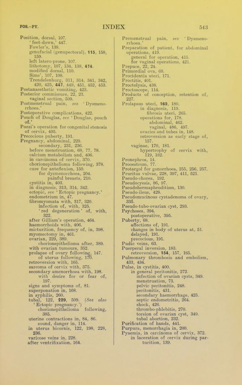 Position, dorsal, 107. ' feet-down,' 447. Fowler's. 138. genufacial (genupectoral), 115, 158, 159. left latero-prone, 107. lithotomy, 107. 134, 138, 474. modified dorsal, 110. Sims', 107, 108. Trendelenburg, 311, 314, 341, 342, 420, 425, 447, 449, 451, 452, 453. Postanaesthetic vomiting, 423. Posterior commissure, 22, 23. vaginal section, 509. Postmenstrual pain, see ' Dysmeno- rrhea.' Postoperative complications, 422. Pouch of Douglas, see ' Douglas, pouch of.' Pozzi's operation for congenital stenosis of cervix, 495. Precocious puberty, 191. Pregnancy, abdominal, 229. secondary, 231, 236. before menstruation, 68, 77. 78. calcium metabolism and. 406. in carcinoma of cervix, 370. chorionepithelioma following, 378. cure for anteflexion, 150. for dysmenorrhoea, 204. painful breasts. 210. cystitis in, 403. in diagnosis, 313, 314, 342. ectopic, see ' Ectopic pregnancy.' endometrium in, 47. fibromyomata with, 317, 320. infection of, with. 325. ' red degeneration ' of, with, 322. after Gilliam's operation, 464. haemorrhoids with. 406. micturition, frequency of, in, 398. myomectomy in, 461. ovarian, 229, 389. chorionepithelioma after, 389. with ovarian tumours, 352. prolapse of ovary following;, 147. of uterus following, 170. retroversion with, 165. sarcoma of cervix with, 375. secondary amenorrhoea with, 198. with desire for or fear of, 197. signs and symptoms of. 81. superponation in, 168. in syphilis, 260. tubal, 122, 229. 509. (See also 'Ectopic pregnancy.') chorionepithelioma following, 385. uterine contractions in, 84, 86. sound, danger in, 114. in uterus bicornis, 122, 198, 228, 236. varicose veins in, 228. after ventrifixation, 164. Premenstrual pain, see 1 Dysmeno- rrhoea. ' Preparation of patient, for abdominal operations, 419. general for operation, 415. for vaginal operations. 421. Prepuce, 22, 24. Primordial ova, 68. Procidentia uteri, 171. Proctitis, 401. Proctolysis, 438. Proctoscope, 114. Products of conception, retention of, 227. Prolapsus uteri, 169, 180. in diagnosis, 119. fibrosis uteri, 265. operations for, 178. abdominal, 462. vaginal, 486, 497. ovaries and tubes in, 148. retroversion as early stage of, 157. vaginae, 170, 181. hvpertrophy of cervix with, 119, 182. Pronephros, 14. Prooestrum, 77. Protargol for gonorrhoea, 255, 256. 257. Pruritus vulvae, 228, 397, 411, 521. Pseudo-chorea, 192. Pseudocyesis, 86, 97. Pseudohermaphroditism, 130. Pseudo-ileus, 428. Pseudomucinous cystadenoma of ovary, 335. Pseudo-tubo-ovarian cyst, 293. Psychoses, 394. postoperative, 395. Puberty, 68. affections of, 191. changes in body of uterus at, 51. delayed, 191. precocious, 191. Pudic veins, 63. Puerperal inversion, 183. retroversion, 154, 157, 165. Pulmonary thrombosis and embolism, 433, 434. Pulse, in cystitis, 400. in general peritonitis, 272. infection of ovarian cysts, 349. menstruation, 73. pelvic peritonitis, 248. peritonitis, 431. secondary haemorrhage, 425. septic endometritis, 264. shock, 426. thrombo-phlebitis, 270. torsion of ovarian cyst, 349. tubal abortion, 232. Purification of hands, 441. Purpura, menorrhagia in, 200. Pyaemia, in carcinoma of cervix, 372. in laceration of cervix during par- turition, 139.