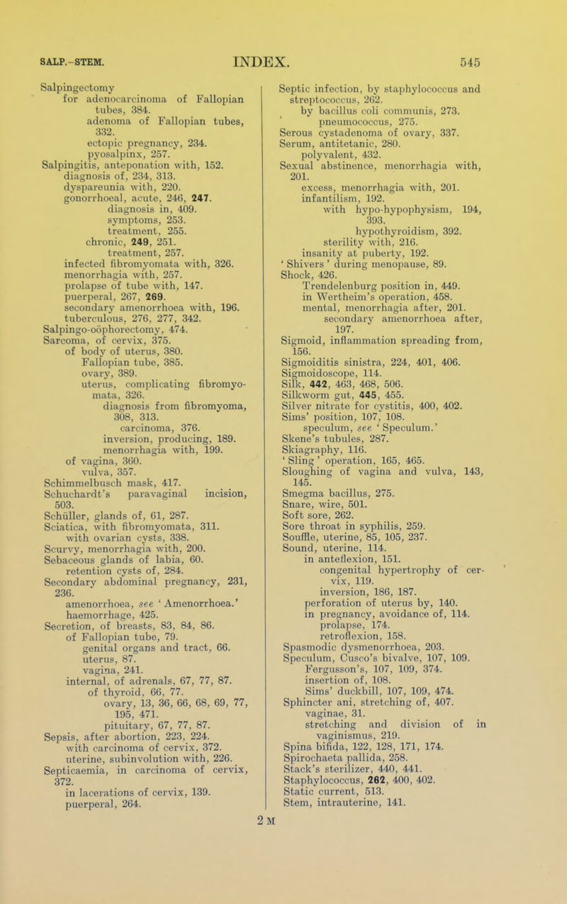 Salpingectomy for adenocarcinoma of Fallopian tubes, 384. adenoma of Fallopian tubes, 332. ectopic pregnancy, 234. pyosalpinx, 257. Salpingitis, anteponation with, 152. diagnosis of, 234, 313. dyspareunia with, 220. gonorrhoea!, acute, 246, 247. diagnosis in, 409. symptoms, 253. treatment, 255. chronic, 249, 251. treatment, 257. infected fibromyomata with, 326. menorrhagia with, 257. prolapse of tube with, 147. puerperal, 267, 269. secondary amenorrhoea with, 196. tuberculous, 276, 277, 342. Salpingo-oophorectomy, 474. Sarcoma, of cervix, 375. of body of uterus, 380. Fallopian tube, 385. ovary, 389. uterus, complicating fibromyo- mata, 326. diagnosis from fibromyoma, 308, 313. carcinoma, 376. inversion, producing, 189. menorrhagia with, 199. of vagina, 360. vulva, 357. Schimmelbusch mask, 417. Schuchardt's paravaginal incision, 503. Schuller, glands of, 61, 287. Sciatica, with fibromyomata, 311. with ovarian cysts, 338. Scurvy, menorrhagia with, 200. Sebaceous glands of labia, 60. retention cysts of, 284. Secondary abdominal pregnancy, 231, 236. amenorrhoea, see 'Amenorrhoea.' haemorrhage, 425. Secretion, of breasts, 83 , 84 , 86. of Fallopian tube, 79. genital organs and tract, 66. uterus, 87. vagina, 241. internal, of adrenals, 67, 77, 87. of thyroid, 66, 77. ovarv, 13, 36, 66, 68. 69, 77, 195, 471. pituitary, 67, 77, 87. Sepsis, after abortion, 223, 224. with carcinoma of cervix, 372. uterine, subinvolution with, 226. Septicaemia, in carcinoma of cervix, 372. in lacerations of cervix, 139. puerperal, 264. Septic infection, by staphylococcus and streptococcus, 262. by bacillus coli communis, 273. pneumococcus, 275. Serous cystadenoma of ovary, 337. Serum, antitetanic, 280. polyvalent, 432. Sexual abstinence, menorrhagia with, 201. excess, menorrhagia with, 201. infantilism, 192. with hypo-hypophysism, 194, 393. hypothyroidism, 392. sterility with, 216. insanity at puberty, 192. ' Shivers ' during menopause, 89. Shock, 426. Trendelenburg position in, 449. in Wertheim's operation, 458. mental, menorrhagia after, 201. secondary amenorrhoea after, 197. Sigmoid, inflammation spreading from, 156. Sigmoiditis sinistra, 224, 401, 406. Sigmoidoscope, 114. Silk, 442, 463, 468, 506. Silkworm gut, 445, 455. Silver nitrate for cystitis, 400, 402. Sims' position, 107, 108. speculum, see ' Speculum.' Skene's tubules, 287. Skiagraphy, 116. ' Sling ' operation, 165, 465. Sloughing of vagina and vulva, 143, 145. Smegma bacillus, 275. Snare, wire, 501. Soft sore, 262. Sore throat in syphilis, 259. Souffle, uterine, 85, 105, 237. Sound, uterine, 114. in anteflexion, 151. congenital hypertrophy of cer- vix, 119. inversion, 186, 187. perforation of uterus by, 140. in pregnancy, avoidance of, 114. prolapse, 174. retroflexion, 158. Spasmodic dysmenorrhoea, 203. Speculum, Cusco's bivalve, 107, 109. Fergusson's, 107, 109, 374. insertion of, 108. Sims' duckbill, 107, 109, 474. Sphincter ani, stretching of, 407. vaginae, 31. stretching and division of in vaginismus, 219. Spina bifida, 122, 128, 171, 174. Spirochaeta pallida, 258. Stack's sterilizer, 440, 441. Staphylococcus, 262, 400, 402. Static current, 513. Stem, intrauterine, 141.