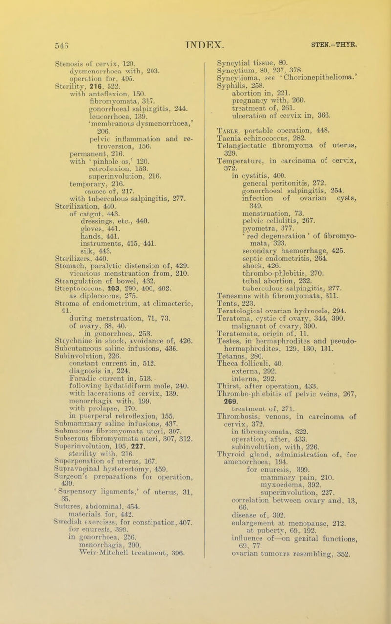 Stenosis of cervix, 120. dysmenorrhoea with, 203. operation for, 495. Sterility, 216. 522. with anteflexion, 150. fibroniyomata. 317. gonorrhoeal salpingitis, 244. leucorrhoea, 139. 1 membranous dvsmenorrhoea,' 206. pelvic inflammation and re- troversion, 150. permanent. 216. with ' pinhole os,' 120. retroflexion, 153. superinvolution, 216. temporary, 216. causes of, 217. with tuberculous salpingitis, 277. Sterilization, 440. of catgut, 443. dressings, etc., 440. gloves, 441. hands, 441. instruments, 415, 441. silk, 443. Sterilizers, 440. Stomach, paralytic distension of, 429. vicarious menstruation from, 210. Strangulation of bowel, 432. Streptococcus, 263, 280, 400, 402. as diplococcus, 275. Stroma of endometrium, at climacteric, 91. during menstruation, 71, 73. of ovary. 38, 40. in gonorrhoea, 253. Strychnine in shock, avoidance of, 426. Subcutaneous saline infusions, 436. Subinvolution, 226. constant current in, 512. diagnosis in, 224. Faradic current in, 513. following hydatidiform mole, 240. with lacerations of cervix, 139. menorrhagia with. 199. with prolapse. 170. in puerperal retroflexion, 155. Submammary saline infusions, 437. Submucous fibromyomata uteri, 307. Subserous fibromyomata uteri, 307, 312. Superinvolution. 195. 227. sterility with, 216. Superponation of uterus, 167. Supravaginal hysterectomy, 459. Surgeon's preparations for operation, 439. ' Suspensory ligaments,' of uterus, 31, 35. Sutures, abdominal, 454. materials for, 442. Swedish exercises, for constipation, 407. for enuresis. 399. in gonorrhoea. 256. menorrhagia. 200. Weir-Mitchell treatment, 396. Syncytial tissue, 80. Syncytium, 80, 237, 378. Syncytioma, see ' Chorionepithelioma.' Syphilis, 258. abortion in, 221. pregnancy with, 260. treatment of, 261. ulceration of cervix in, 366. Table, portable operation, 448. Taenia echinococcus, 282. Telangiectatic fibromyoma of uterus, 329. Temperature, in carcinoma of cervix, 372. in cystitis, 400. general peritonitis, 272. gonorrhoeal salpingitis, 254. infection of ovarian cysts, 349. menstruation, 73. pelvic cellulitis, 267. pyometra, 377. ' red degeneration ' of fibromyo- mata, 323. secondary haemorrhage, 425. septic endometritis, 264. shock, 426. thrombo-phlebitis, 270. tubal abortion, 232. tuberculous salpingitis, 277. Tenesmus with fibromyomata, 311. Tents, 223. Teratological ovarian hydrocele, 294. Teratoma, cystic of ovary, 344, 390. malignant of ovary, 390. Teratomata, origin of, 11. Testes, in hermaphrodites and pseudo- hermaphrodites, 129, 130, 131. Tetanus. 280. Theca folliculi, 40. externa, 292. interna, 292. Thirst, after operation, 433. Thrombo phlebitis of pelvic veins, 267, 269. treatment of, 271. Thrombosis, venous, in carcinoma of cervix, 372. in fibromyomata, 322. operation, after, 433. subinvolution, with, 226. Thyroid gland, administration of, for amenorrhoea, 194. for enuresis, 399. mammary pain, 210. myxoedema, 392. superinvolution, 227. correlation between ovary and, 13, 66. disease of. 392. enlargement at menopause, 212. at puberty, 69, 192. influence of—on genital functions, 69. 77. ovarian tumours resembling, 352.