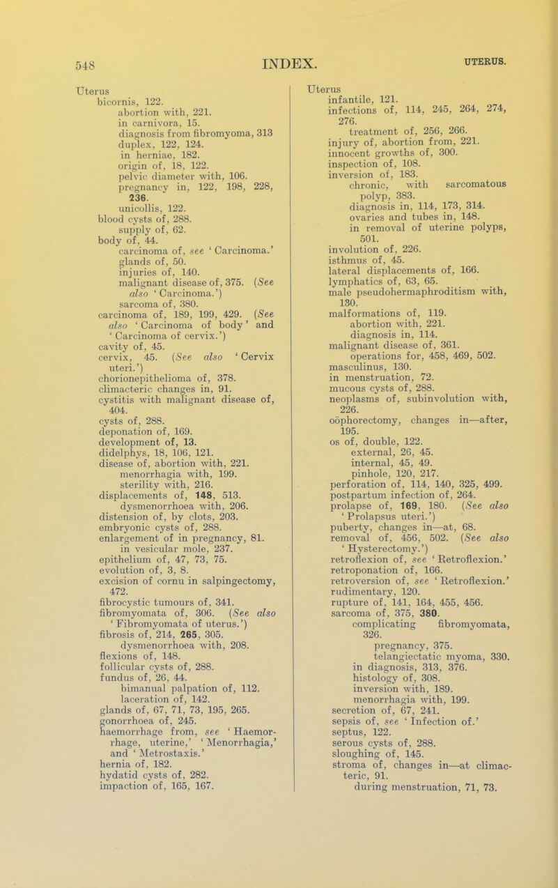 Uterus bicornis, 122. abortion with, 221. in carnivora, 15. diagnosis from fibromyoma, 313 duplex, 122, 124. in herniae, 182. origin of, 18, 122. pelvic diameter with, 106. pregnancy in, 122, 198, 228, 236. unicollis, 122. blood cysts of, 288. supply of, 62. body of, 44. carcinoma of, see ' Carcinoma.' glands of, 50. injuries of, 140. malignant disease of, 375. (-Sec also 'Carcinoma.') sarcoma of, 380. carcinoma of, 189, 199, 429. (-See also ' Carcinoma of body' and ' Carcinoma of cervix.') cavity of, 45. cervix, 45. (-See also ' Cervix uteri.') chorionepithelioma of, 378. climacteric changes in, 91. cystitis with malignant disease of, 404. cysts of, 288. deponation of, 169. development of, 13. didelphys, 18, 106. 121. disease of, abortion with, 221. menorrhagia with, 199. sterility with, 216. displacements of, 148, 513. dysmenorrhoea with, 206. distension of, by clots, 203. embryonic cysts of, 288. enlargement of in pregnancy, 81. in vesicular mole, 237. epithelium of, 47, 73, 75. evolution of, 3, 8. excision of cornu in salpingectomy, 472. fibrocystic tumours of, 341. fibromyomata of, 306. (-See also ' Fibromyomata of uterus.') fibrosis of, 214, 265, 305. dysmenorrhoea with, 208. flexions of, 148. follicular cysts of, 288. fundus of, 26, 44. bimanual palpation of, 112. laceration of, 142. glands of, 67, 71, 73, 195, 265. gonorrhoea of, 245. haemorrhage from, see ' Haemor- rhage, uterine,' ' Menorrhagia,' and ' Metrostaxis.' hernia of, 182. hydatid cysts of, 282. impaction of, 165, 167. Uterus infantile, 121. infections of, 114, 245, 264, 274, 276. treatment of, 256, 266. injury of, abortion from, 221. innocent growths of, 300. inspection of, 108. inversion of, 183. chronic, with sarcomatous polyp, 383. diagnosis in, 114, 173, 314. ovaries and tubes in, 148. in removal of uterine polyps, 501. involution of, 226. isthmus of, 45. lateral displacements of, 166. lymphatics of, 63, 65. male pseudohermaphroditism with, 130. malformations of, 119. abortion with, 221. diagnosis in, 114. malignant disease of, 361. operations for, 458, 469, 502. masculinus, 130. in menstruation, 72. mucous cysts of, 288. neoplasms of, subinvolution with, 226. oophorectomy, changes in—after, 195. os of, double, 122. external, 26, 45. internal, 45. 49. pinhole, 120, 217. perforation of, 114, 140, 325, 499. postpartum infection of, 264. prolapse of, 169. 180. (-See also 'Prolapsus uteri.') puberty, changes in—at, 68. removal of, 456, 502. (-See also ' Hysterectomy.') retroflexion of, see 'Retroflexion.' retroponation of, 166. retroversion of, see ' Retroflexion.' rudimentary, 120. rupture of, 141, 164, 455, 456. sarcoma of, 375 , 380. complicating fibromyomata, 326. pregnancy, 375. telangiectatic myoma, 330. in diagnosis, 313, 376. histology of, 308. inversion with, 189. menorrhagia with, 199. secretion of, 67, 241. sepsis of, .see 'Infection of.' septus, 122. serous cysts of, 288. sloughing of. 145. stroma of, changes in—at climac- teric, 91. during menstruation, 71, 73.