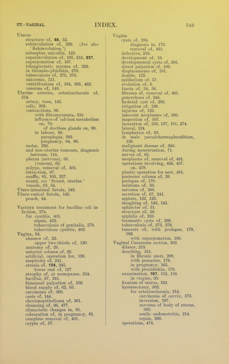 Uterus structure of, 46, 52. subinvolution of, 226. (See also ' Subinvolution.') subseptus unicollis, 122. superinvolution of, 195, 216, 227. superponation of, 167. telangiectatic myoma of, 329. in thrombo-phlebitis, 270. tuberculosis of, 275, 276. unicornis, 121. ventrifixation of, 164, 395, 462. versions of, 148. Uterine arteries, arteriosclerosis of, 214. artery, torn, 142. colic, 203. contractions, 86. with fibromyomata, 310. influence of calcium metabolism on, 70. of ductless glands on, 89. in labour, 86. paraplegia, 393. pregnancy, 84, 86. moles, 236. and non-uterine tumours, diagnosis between, 114. plexus (nervous), 65. (venous), 63. polyps, removal of, 501. retraction, 87. souffle, 85, 105, 237. sound, see ' Sound, uterine.' vessels, 53, 54. Utero-intestinal fistula, 145. Utero-vesical fistula, 145. pouch, 44. Vaccine treatment for bacillus coli in- fection, 274. for cystitis, 401. sepsis, 432. tuberculosis of genitalia, 279. tuberculous cystitis, 402. Vagina, 54. absence of, 22. upper two-thirds of, 120. anatomy of, 26. anterior column of, 26. artificial, operation for, 126. asepticity of, 241. atresia of, 124, 245. lower end of, 127. atrophy of, at menopause, 214. bacillus, 67, 241. bimanual palpation of, 109. blood supply of, 62, 63. carcinoma of, 360. casts of, 144. chorionepithelioma of, 361. cleansing of , 96, 477. climacteric changes in, 91. colouration of, in pregnancy, 81. complete removal of, 491. crypts of, 57. Vagina cysts of, 285. diagnosis in, 173. removal of, 491. defective, 219. development of, 19. developmental cysts of, 285. direct palpation of, 109. displacements of, 181. double, 122. epithelium of, 57. evolution of, 6. fascia of, 34, 56. fibroma of, removal of, 491. gonorrhoea of, 245. hydatid cyst of, 282. irrigation of, 136. injuries of, 132. innocent neoplasms of, 300. inspection of, 107. laceration of, 133, 137, 181, 274. lateral, 124. lymphatics of, 63. in male pseudohermaphroditism, 130. malignant disease of, 360. during menstruation, 71. nerves of, 65. neoplasms of, removal of, 491. operations involving, 456, 457. on, 478. plastic operation for new, 491. posterior column of, 26. prolapse of, 170. relations of, 56. sarcoma of, 360. secretion of, 67, 241. septate, 122, 123. sloughing of, 143, 145. sphincter of, 31. structure of, 56. syphilis of, 259. traumatic cysts of, 286. tuberculosis of, 275, 278. tumours of, with prolapse, 170, 182. with superponation, 169. Vaginal Caesarean section, 502. dilator, 219. douching, 161. in fibrosis uteri, 208. with pessaries, 179. in pregnancy, 165. with procidentia, 178. examination, 107, 115, 116. in virgins, 95. fixation of uterus, 163. hysterectomy, 502. for arteriosclerosis, 214. carcinoma of cervix, 373. inversion, 187. sarcoma of body of uterus, 383. senile endometritis, 214. sepsis, 266. operations, 474.