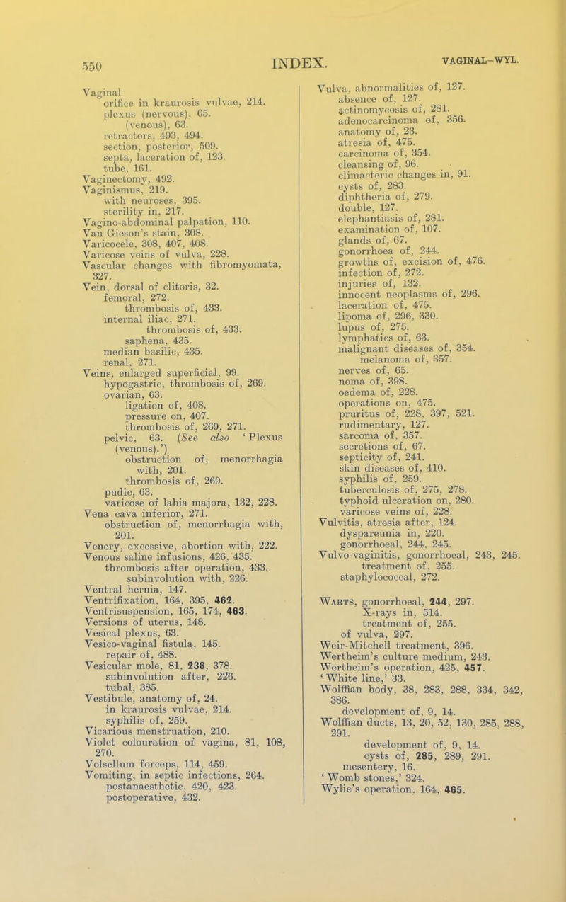 VAGINAL-WYL. Vaginal orifice in kraurosis vulvae, 214. plexus (nervous), 65. (venous), 63. retractors, 493, 494. section, posterior, 509. septa, laceration of, 123. tube, 161. Vaginectomy, 492. Vaginismus, 219. with neuroses, 395. sterility in, 217. Vagino-abdominal palpation, 110. Van Gieson's stain, 308. Varicocele, 308, 407, 408. Varicose veins of vulva, 228. Vascular changes with fibromyomata, 327. Vein, dorsal of clitoris, 32. femoral, 272. thrombosis of, 433. internal iliac, 271. thrombosis of, 433. saphena, 435. median basilic, 435. renal, 271. Veins, enlarged superficial, 99. hypogastric, thrombosis of . 269. ovarian, 63. ligation of, 408. pressure on, 407. thrombosis of, 269, 271. pelvic, 63. (See also ' Plexus (venous).') obstruction of, menorrhagia with, 201. thrombosis of, 269. pudic, 63. varicose of labia majora, 132, 228. Vena cava inferior, 271. obstruction of, menorrhagia with, 201. Venery, excessive, abortion with, 222. Venous saline infusions, 426, 435. thrombosis after operation, 433. subinvolution with, 226. Ventral hernia, 147. Ventrifixation, 164, 395, 462. Ventrisuspension, 165, 174, 463. Versions of uterus, 148. Vesical plexus, 63. Vesico-vaginal fistula, 145. repair of, 488. Vesicular mole, 81, 236, 378. subinvolution after, 226. tubal, 385. Vestibule, anatomy of, 24. in kraurosis vulvae, 214. syphilis of, 259. Vicarious menstruation, 210. Violet colouration of vagina, 81, 108, 270. Volsellum forceps, 114, 459. Vomiting, in septic infections, 264. postanaesthetic, 420, 423. postoperative, 432. Vulva, abnormalities of, 127. absence of, 127. actinomycosis of, 281. adenocarcinoma of, 356. anatomy of, 23. atresia of, 475. carcinoma of, 354. cleansing of, 96. climacteric changes in, 91. cysts of, 283. diphtheria of, 279. double, 127. elephantiasis of, 281. examination of , 107. glands of, 67. gonorrhoea of, 244. growths of, excision of, 476. infection of, 272. injuries of, 132. innocent neoplasms of, 296. laceration of, 475. lipoma of, 296, 330. lupus of, 275. lymphatics of, 63. malignant diseases of, 354. melanoma of, 357. nerves of, 65. noma of, 398. oedema of, 228. operations on, 475. pruritus of, 228, 397, 521. rudimentary, 127. sarcoma of, 357. secretions of, 67. septicity of, 241. skin diseases of, 410. syphilis of, 259. tuberculosis of, 275, 278. typhoid ulceration on, 280. varicose veins of, 228. Vulvitis, atresia after, 124. dyspareunia in, 220. gonorrhoeal, 244, 245. Vulvo-vaginitis, gonorrhoeal, 243, 245. treatment of, 255. staphylococcal, 272. Warts, gonorrhoeal, 244, 297. X-rays in, 514. treatment of, 255. of vulva, 297. Weir-Mitchell treatment, 396. Wertheim's culture medium, 243. Wertheim's operation, 425, 457. ' White line,' 33. Wolffian body, 38. 283, 288, 334, 342, 386. development of, 9, 14. Wolffian ducts, 13. 20, 52, 130, 285. 288, 291. development of, 9, 14. cysts of, 285, 289, 291. mesentery, 16. ' Womb stones,' 324. Wylie's operation. 164. 465.