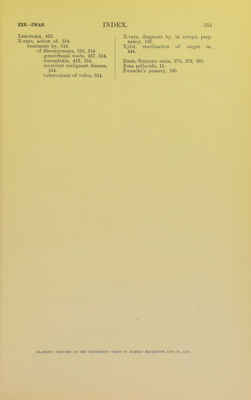 Xeroform, 422. X-rays, action of, 514. treatment by, 514. of fibromyomata, 315, 514. gonorrhoea^ warts, 257, 514. leucoplakia, 412, 514. recurrent malignant disease, 514. tuberculosis of vulva, 514. X-rays, diagnosis by, in ectopic preg- nancy, 116. Xylol, sterilization of catgut in, 444. Ziehl-Neelsex stain, 273, 275, 281. Zona pellucida, 11. Zwancke's pessary, 180. GI.ASQOW : PRINTED AT THE UNIVERSITY PRESS HV KOHEKT MACLEIIOSK AN I) CO. I.T1>.
