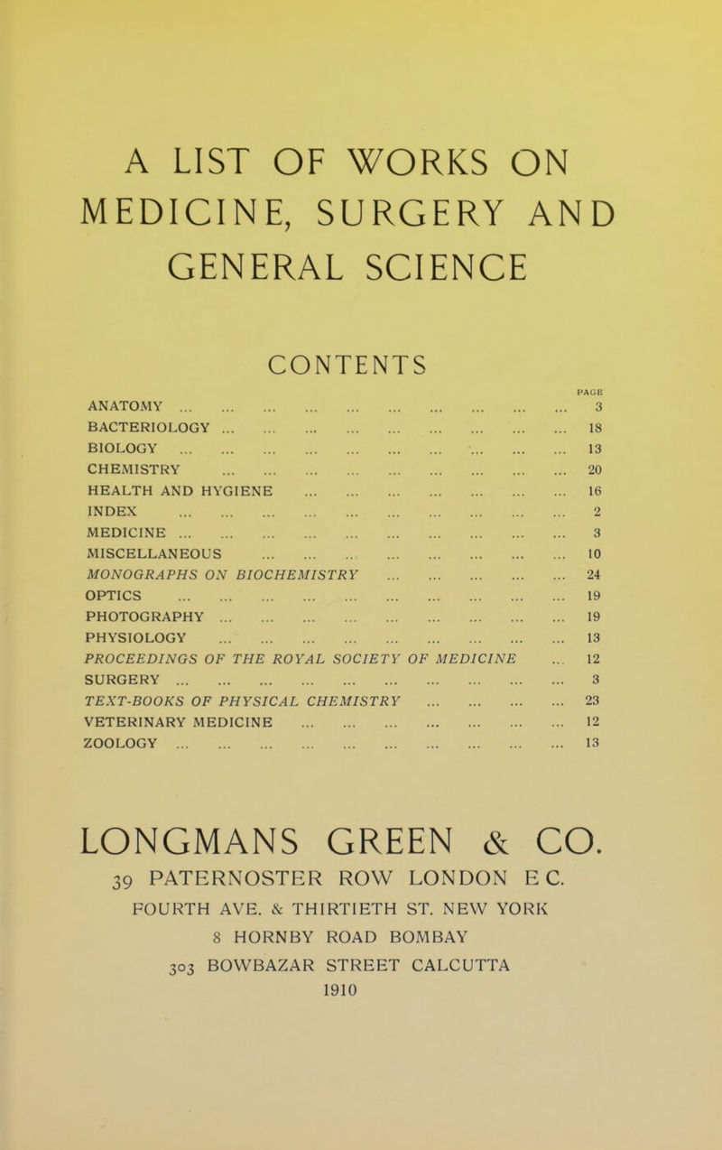 A LIST OF WORKS ON MEDICINE, SURGERY AND GENERAL SCIENCE CONTENTS PAGE ANATOMY 3 BACTERIOLOGY 18 BIOLOGY 13 CHEMISTRY 20 HEALTH AND HYGIENE 16 INDEX 2 MEDICINE 3 MISCELLANEOUS 10 MONOGRAPHS ON BIOCHEMISTRY 24 OPTICS 19 PHOTOGRAPHY 19 PHYSIOLOGY 13 PROCEEDINGS OF THE ROYAL SOCIETY OF MEDICINE ... 12 SURGERY 3 TEXT-BOOKS OF PHYSICAL CHEMISTRY 23 VETERINARY MEDICINE 12 ZOOLOGY 13 LONGMANS GREEN & CO. 39 PATERNOSTER ROW LONDON EC. FOURTH AVE. & THIRTIETH ST. NEW YORK 8 HORNBY ROAD BOMBAY 303 BOWBAZAR STREET CALCUTTA 1910