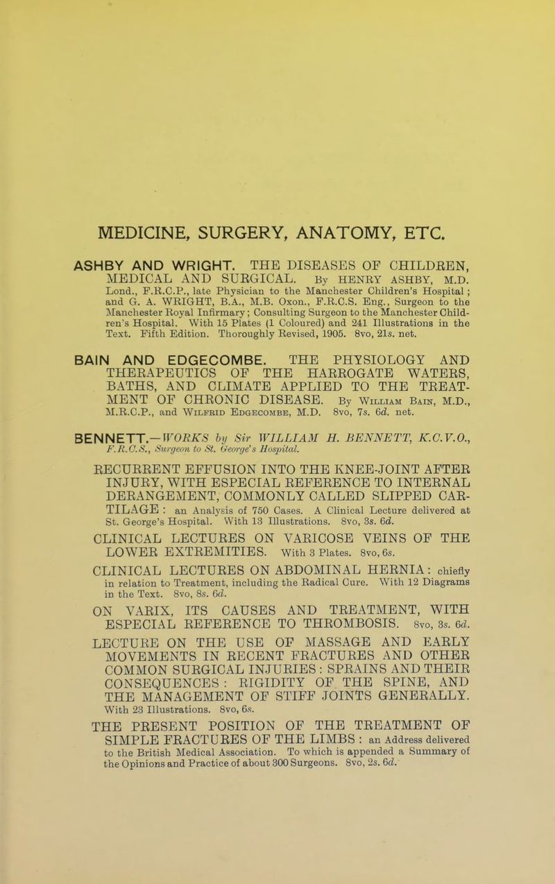 MEDICINE, SURGERY, ANATOMY, ETC. ASHBY AND WRIGHT. THE DISEASES OF CHILDREN, MEDICAL AND SURGICAL. By HENRY ASHBY, M.D. Lond., F.R.C.P., late Physician to the Manchester Children's Hospital ; and G. A. WRIGHT, B.A., M.B. Oxon., F.R.C.S. Eng., Surgeon to the Manchester Royal Infirmary ; Consulting Surgeon to the Manchester Child- ren's Hospital. With 15 Plates (1 Coloured) and 241 Illustrations in the Text. Fifth Edition. Thoroughly Revised, 1905. 8vo, 21s. net. BAIN AND EDGECOMBE. THE PHYSIOLOGY AND THERAPEUTICS OF THE HARROGATE WATERS, BATHS, AND CLIMATE APPLIED TO THE TREAT- MENT OF CHRONIC DISEASE. By William Bain, M.D., M.R.C.P., and Wilfrid Edgecombe, M.D. 8vo, 7s. 6d. net. BENNETT.— WORKS by Sir WILLIAM H. BENNETT, K.C.V.O., F.R.C.S., Surgeon to St. George's Hospital. RECURRENT EFFUSION INTO THE KNEE-JOINT AFTER INJURY, WITH ESPECIAL REFERENCE TO INTERNAL DERANGEMENT, COMMONLY CALLED SLIPPED CAR- TILAGE : an Analysis of 750 Cases. A Clinical Lecture delivered at St. George's Hospital. With 13 Illustrations. 8vo, 3s. 6d. CLINICAL LECTURES ON VARICOSE VEINS OF THE LOWER EXTREMITIES. With 3 Plates. 8vo,6s. CLINICAL LECTURES ON ABDOMINAL HERNIA: chiefly in relation to Treatment, including the Radical Cure. With 12 Diagrams in the Text. 8vo, 8s. 6d. ON VARIX, ITS CAUSES AND TREATMENT, WITH ESPECIAL REFERENCE TO THROMBOSIS. Svo, 3s. 6d. LECTURE ON THE USE OF MASSAGE AND EARLY MOVEMENTS IN RECENT FRACTURES AND OTHER COMMON SURGICAL INJURIES : SPRAINS AND THEIR CONSEQUENCES : RIGIDITY OF THE SPINE, AND THE MANAGEMENT OF STIFF JOINTS GENERALLY. With 23 Illustrations. 8vo, 6s. THE PRESENT POSITION OF THE TREATMENT OF SIMPLE FRACTURES OF THE LIMBS : an Address delivered to the British Medical Association. To which is appended a Summary of the Opinions and Practice of about 300 Surgeons. 8vo, 2s. 6d.