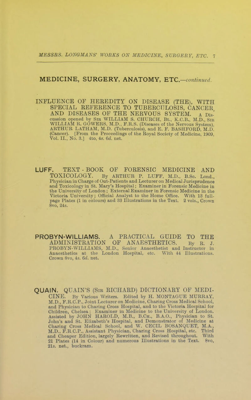 MEDICINE, SURGERY, ANATOMY, ETC.—continued. INFLUENCE OF HEEEDITY ON DISEASE (THE), WITH SPECIAL EEFERENCE TO TUBERCULOSIS, CANCER AND DISEASES OF THE NERVOUS SYSTEM. A Dis- cussion opened by Sir WILLIAM S. CHURCH, Bt., K.C.B., M.D., Sir WILLIAM R. GOWERS, M.D., F.R.S. (Diseases of the Nervous System), ARTHUR LATHAM, M.D. (Tuberculosis), and E. P. BASHPORD, M.D. (Cancer). [From the Proceedings of the Royal Society of Medicine, 1909 Vol. II., No. 3.] 4to, 4s. 6d. net. LUFF. TEXT - BOOK OF FORENSIC MEDICINE AND TOXICOLOGY. By ARTHUR P. LUPP, M.D., B.Sc. Lond., Physician in Charge of Out-Patients and Lecturer on Medical Jurisprudence and Toxicology in St. Mary's Hospital; Examiner in Forensic Medicine in the University of London; External Examiner in Forensic Medicine in the Victoria University; Official Analyst to the Home Office. With 13 full- page Plates (1 in colours) and 33 Illustrations in the Text. 2 vols., Crown 8vo, 24s. PROBYN-WILLIAMS. A PRACTICAL GUIDE TO THE ADMINISTRATION OF ANAESTHETICS. By R. J. PROBYN-WILLIAMS, M.D., Senior Anaesthetist and Instructor in Anaesthetics at the London Hospital, etc. With 44 Illustrations. Crown 8vo, 4s. 6d. net. QUAIN. QUAIN'S (Sir RICHARD) DICTIONARY OF MEDI- CINE. By Various Writers. Edited by H. MONTAGUE MURRAY, M.D., F.R.C.P., Joint Lecturer on Medicine, Charing Cross Medical School, and Physician to Charing Cross Hospital, and to the Victoria Hospital for Children, Chelsea ; Examiner in Medicine to the University of London. Assisted by JOHN HAROLD, M.B., B.Ch., B.A.O., Physician to St. John's and St. Elizabeth's Hospital, and Demonstrator of Medicine at Charing Cross Medical School, and W. CECIL BOSANQUET, M.A., M.D., F.R.C.P., Assistant Physician, Charing Cross Hospital, etc. Third and Cheaper Edition, largely Rewritten, and Revised throughout. With 21 Plates (14 in Colour) and numerous Illustrations in the Text. 8vo, 21s. net., buckram.