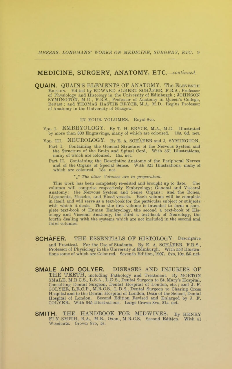 MEDICINE, SURGERY, ANATOMY, ETC.—continued. QUAIN. QUAIN'S ELEMENTS OF ANATOMY. The Eleventh Edition. Edited by EDWARD ALBERT SCHAFER, F.R.S., Professor of Physiology and Histology in the University of Edinburgh ; JOHNSON SYMINGTON, M.D., F.R.S., Professor of Anatomy in Queen's College, Belfast; and THOMAS HASTIE BRYCE, M.A., M.D., Regius Professor of Anatomy in the University of Glasgow. IN FOUR VOLUMES. Royal 8vo. Vol. I. EMBRYOLOGY. By T. H. BRYCE, M.A., M.D. Illustrated by more than 300 Engravings, many of which are coloured. 10s. 6d. net. Vol. III. NEUROLOGY. By E. A. SCHAFER and J. SYMINGTON. Part I. Containing the General Structure of the Nervous System and the Structure of the Brain and Spinal Cord. With 361 Illustrations, many of which are coloured. 15s. net. Part II. Containing the Descriptive Anatomy of the Peripheral Nerves and of the Organs of Special Sense. With 321 Illustrations, many of which are coloured. 15s. net. *#* The other Volumes are in preparation. This work has been completely re-edited and brought up to date. The volumes will comprise respectively Embryology; General and Visceral Anatomy; the Nervous System and Sense Organs; and the Bones, Ligaments, Muscles, and Blood-vessels. Each volume will be complete in itself, and will serve as a text-book for the particular subject or subjects with which it deals. Thus the first volume is intended to form a com- plete text-book of Human Embryology, the second a text-book of His- tology and Visceral Anatomy, the third a text-book of Neurology, the fourth dealing with the systems which are not included in the second and third volumes. SCHAFER. THE ESSENTIALS OF HISTOLOGY: Descriptive and Practical. For the Use of Students. By E. A. SCHAFER, F.R.S., Professor of Physiology in the University of Edinburgh. With 553 Illustra- tions some of which are Coloured. Seventh Edition, 1907. 8vo, 10s. 6d. net. SMALE AND COLYER. DISEASES AND INJURIES OF THE TEETH, including Pathology and Treatment. By MORTON SMALE, M.R.C.S., L.S.A., L.D.S., Dental Surgeon to St. Mary's Hospital, Consulting Dental Surgeon, Dental Hospital of London, etc.; and J. F. COLYER, L.R.C.P., M.R.C.S., L.D.S., Dental Surgeon to Charing Cross Hospital and to the Dental Hospital of London, Dean of the School, Dental Hospital of London. Second Edition Revised and Enlarged by J. F. COLYER. With 645 Illustrations. Large Crown 8vo, 21s. net. SMITH. THE HANDBOOK FOR MIDWIVES. By HENRY FLY SMITH, B.A., M.B., Oxon., M.R.C.S. Second Edition. With 41 Woodcuts. Crown 8vo, 5s.