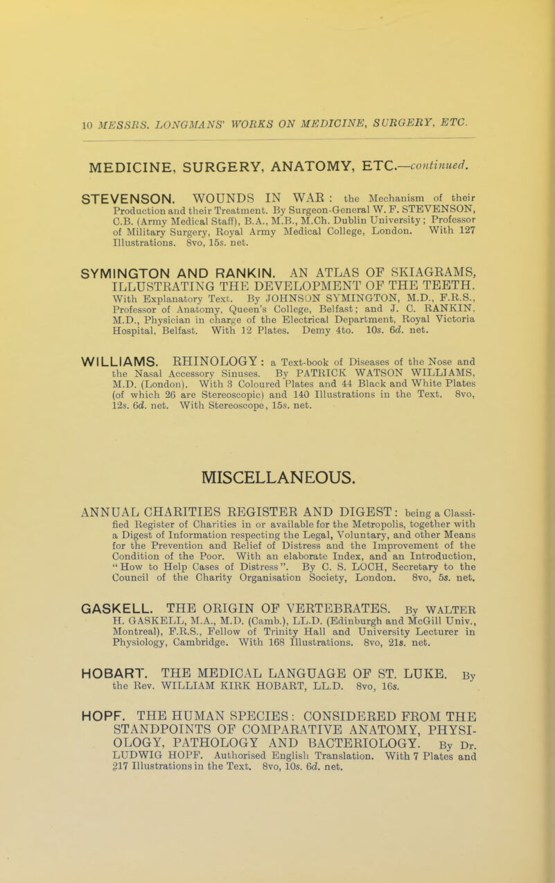 MEDICINE, SURGERY, ANATOMY, ETC.—continued. STEVENSON. WOUNDS IN WAE : the Mechanism of their Production and their Treatment. By Surgeon-General W. F. STEVENSON, C.B. (Army Medical Staff), B.A., M.B., M.Ch. Dublin University; Professor of Military Surgery, Royal Army Medical College, London. With 127 Illustrations. 8vo, 15s. net. SYMINGTON AND RANKIN. AN ATLAS OF SKIAGRAMS, ILLUSTRATING THE DEVELOPMENT OF THE TEETH. With Explanatory Text. By JOHNSON SYMINGTON, M.D., F.R.S., Professor of Anatomy, Queen's College, Belfast; and J. C. RANKIN. M.D., Physician in charge of the Electrical Department, Royal Victoria Hospital, Belfast. With 12 Plates. Demy 4to. 10s. 6d. net. WILLIAMS. RHINOLOGY : a Text-book of Diseases of the Nose and the Nasal Accessory Sinuses. By PATRICK WATSON WILLIAMS, M.D. (London). With 3 Coloured Plates and 44 Black and White Plates (of which 2G are Stereoscopic) and 140 Illustrations in the Text. 8vo, 12s. 6d. net. With Stereoscope, 15s. net. MISCELLANEOUS. ANNUAL CHARITIES REGISTER AND DIGEST: being a Classi- tied Register of Charities in or available for the Metropolis, together with a Digest of Information respecting the Legal, Voluntary, and other Means for the Prevention and Relief of Distress and the Improvement of the Condition of the Poor. With an elaborate Index, and an Introduction, How to Help Cases of Distress. By C. S. LOCH, Secretary to the Council of the Charity Organisation Society, London. 8vo, 5s. net. GASKELL. THE ORIGIN OF VERTEBRATES. By WALTER H. GASKELL, M.A., M.D. (Camb.), LL.D. (Edinburgh and McGill Univ., Montreal), F.R.S., Fellow of Trinity Hall and University Lecturer in Physiology, Cambridge. With 168 Illustrations. 8vo, 21s. net. HOBART. THE MEDICAL LANGUAGE OF ST. LUKE. By the Rev. WILLIAM KIRK HOBART, LL.D. 8vo, 16s. HOPF. THE HUMAN SPECIES : CONSIDERED FROM THE STANDPOINTS OF COMPARATIVE ANATOMY, PHYSI- OLOGY, PATHOLOGY AND BACTERIOLOGY. By Dr. LUDWIG HOPF. Authorised English Translation. With 7 Plates and 217 Illustrations in the Text. 8vo, 10s. 6d. net.