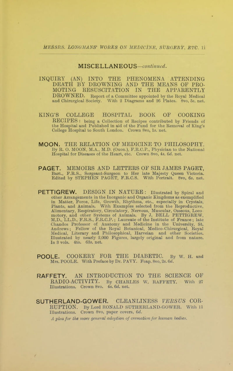 MISCELLANEOUS—continued. INQUIEY (AN) INTO THE PHENOMENA ATTENDING DEATH BY DBOWNING AND THE MEANS OF PBO- MOTING EESUSCITATION IN THE APPAEENTLY DEOWNED. Report of a Committee appointed by the Royal Medical and Chirurgical Society. With 2 Diagrams and '26 Plates. 8vo, 5s. net. KING'S COLLEGE HOSPITAL BOOK OF COOKING EECIPES : being a Collection of Recipes contributed by Friends of the Hospital and Published in aid of the Fund for the Removal of King's College Hospital to South London. Crown 8vo, Is. net. MOON. THE EELATION OF MEDICINE TO PHILOSOPHY. By R. 0. MOON, M.A., M.D. (Oxon.), F.R.C.P., Physician to the National Hospital for Diseases of the Heart, etc. Crown 8vo, 4s. 6d. net. PAGET. MEMOIES AND LETTEES OF SIE JAMES PAGET, Bart., F.R.S., Sergeant-Surgeon to Her late Majesty Queen Victoria. Edited by STEPHEN PAGET, F.R.C.S. With Portrait. 8vo, 6s. net. PETTIGREW. DESIGN IN NATUEE : Illustrated by Spiral and other Arrangements in the Inorganic and Organic Kingdoms as exemplified in Matter, Force, Life, Growth, Rhythms, etc., especially in Crystals, Plants, and Animals. With Examples selected from the Reproductive, Alimentary, Respiratory, Circulatory, Nervous, Muscular, Osseous, Loco motory, and other Systems of Animals. By J. BELL PETTIGREW, M.D., LL.D., F.R.S., F.R.C.P.; Laureate of the Institute of France ; late Chandos Professor of Anatomy and Medicine in the University, St. Andrews; Fellow of the Royal Botanical, Medico-Chirurgical, Royal Medical, Literary and Philosophical, Harveian and other Societies. Illustrated by nearly 2,000 Figures, largely original and from nature. In 3 vols. 4to. 63s. net. POOLE. COOKEEY FOE THE DIABETIC. By w. H. and Mrs. POOLE. With Preface by Dr. PAVY. Fcap. 8vo, 2s. Qxi. RAFFETY. AN INTEODUCTION TO TPIE SCIENCE OF EADIO-ACTIVITY. By CHARLES W. RAFFETY. With 27 Illustrations. Crown 8vo. 4s. 6d. net. SUTHERLAND-GOWER. CLEANLINESS VERSUS COE- EUPTION. By Lord RONALD SUTHERLAND-GOWER. With 11 Illustrations. Crown 8vo, paper covers, Gd. A plea for the mote general adoption of cremation for human bodies.