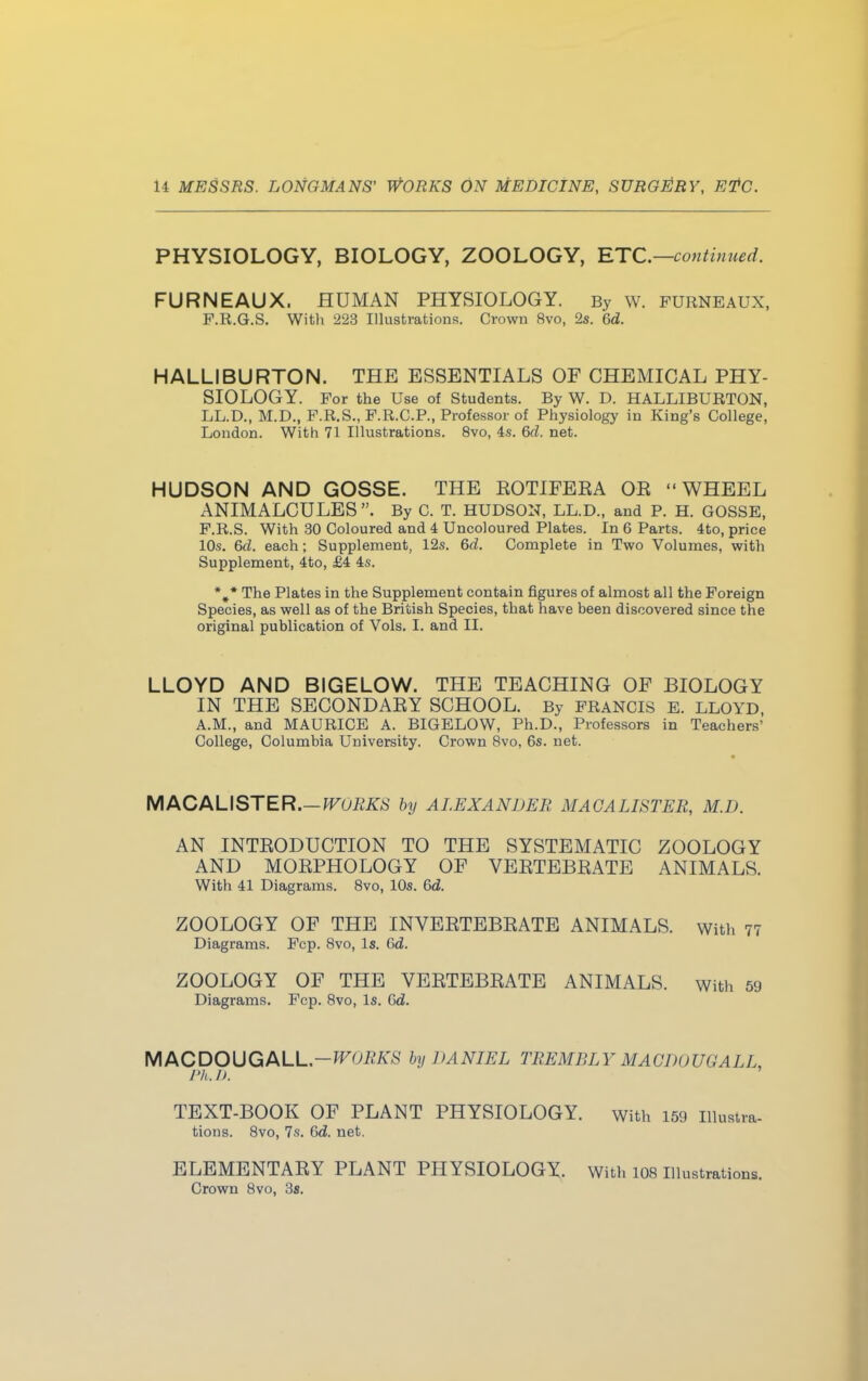 PHYSIOLOGY, BIOLOGY, ZOOLOGY, ETC.—continued. FURNEAUX. HUMAN PHYSIOLOGY. By w. furneaux, P.R.G.S. With 223 Illustrations. Crown 8vo, 2s. Gd. HALLIBURTON. THE ESSENTIALS OF CHEMICAL PHY- SIOLOGY. For the Use of Students. By W. D. HALLIBURTON, LL.D., M.D., F.R.S., F.R.C.P., Professor of Physiology in King's College, London. With 71 Illustrations. 8vo, 4s. 6d. net. HUDSON AND GOSSE. THE EOTIFERA OB WHEEL ANIMALCULES . By C. T. HUDSON, LL.D., and P. H. GOSSE, F.R.S. With 30 Coloured and 4 Uncoloured Plates. In 6 Parts. 4to, price 10s. 6d. each; Supplement, 12s. 6d. Complete in Two Volumes, with Supplement, 4to, £4 4s. *#* The Plates in the Supplement contain figures of almost all the Foreign Species, as well as of the British Species, that have been discovered since the original publication of Vols. I. and II. LLOYD AND BIGELOW. THE TEACHING OF BIOLOGY IN THE SECONDABY SCHOOL. By FRANCIS E. LLOYD, A.M., and MAURICE A. BIGELOW, Ph.D., Professors in Teachers' College, Columbia University. Crown 8vo, 6s. net. MACALISTER.—WORKS by ALEXANDER MACALISTER, M.D. AN INTBODUCTION TO THE SYSTEMATIC ZOOLOGY AND MOBPHOLOGY OF VEBTEBBATE ANIMALS. With 41 Diagrams. 8vo, 10s. 6d. ZOOLOGY OF THE INVEBTEBBATE ANIMALS. With 77 Diagrams. Fcp. 8vo, Is. Gd. ZOOLOGY OF THE VEBTEBBATE ANIMALS, with 59 Diagrams. Fcp. 8vo, Is. Gd. MACDOUGALL.-^Oi?/^' by DANIEL TREMBLY MACDOUGALL, 1'h. I). TEXT-BOOK OF PLANT PHYSIOLOGY. with 159 Illustra. tions. 8vo, 7s. 6d. net. ELEMENTABY PLANT PHYSIOLOGY. With 108 Iiiustrati Crown 8vo, 3a.