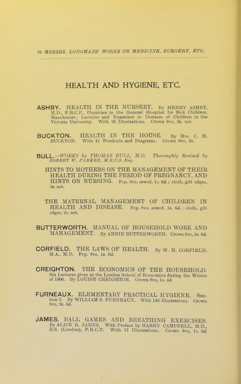 HEALTH AND HYGIENE, ETC. ASH BY. HEALTH IN THE NURSEEY. By HENRY ashby, M.D., F.R.C.P., Physician to the General Hospital for Sick Children, Manchester; Lecturer and Examiner in Diseases of Children in the Victoria University. With 25 Illustrations. Crown 8vo, 3s. net. BUCKTON. HEALTH IN THE HOUSE. By Mrs. c. M. BUCKTON. With 41 Woodcuts and Diagrams. Crown 8vo, 2s. BULL.—WORKH by THOMAS BULL, M.D. Thoroughly Revised by ROBERT W. PARKER, M.R.C.S. Eng. HINTS TO MOTHERS ON THE MANAGEMENT OF THEIR HEALTH DURING THE PERIOD OF PREGNANCY, AND HINTS ON NURSING. Fcp. 8vo, sewed, Is. 6d.; cloth, gilt edges, 2s. net. THE MATERNAL MANAGEMENT OF CHILDREN IN HEALTH AND DISEASE. Fcp. 8vo, sewed, Is. 6d.; cloth, gilt edges, 2s. net. BUTTERWORTH. MANUAL OF HOUSEHOLD WORK AND MANAGEMENT. By ANNIE BUTTERWORTH. Crown 8vo, 2s. 6d. CORFIELD. THE LAWS OF HEALTH. By w. H. CORFIELD M.A., M.D. Fcp. 8vo, Is. 6d. CREIGHTON. THE ECONOMICS OF THE HOUSEHOLD. Six Lectures given at the London School of Economics during the Winter of 1906. By LOUISE CREIGHTON. Crown 8vo, Is. U. FURNEAUX. ELEMENTARY PRACTICAL HYGIENE. Sec- tion I. By WILLIAM S. FURNEAUX. With 146 Illustrations. Crown 8vo, 2s. 6d. JAMES. BALL GAMES AND BREATHING EXERCISES By ALICE R. JAMES. With Preface by HARRY CAMPBELL M D B.S. (London), F.R.C.P. With 17 Illustrations. Crown 8vo,'ls. Gd.