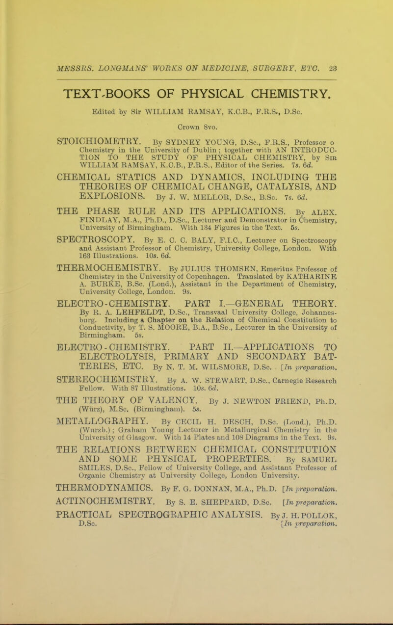 TEXTBOOKS OF PHYSICAL CHEMISTRY. Edited by Sir WILLIAM RAMSAY, K.C.B., F.R.S., D.Sc. Crown 8vo. STOICHIOMETEY. By SYDNEY YOUNG, D.Sc, F.R.S., Professor o Chemistry in the University of Dublin ; together with AN INTRODUC- TION TO THE STUDY OF PHYSICAL CHEMISTRY, by Sib WILLIAM RAMSAY, K.C.B., F.R.S., Editor of the Series. 7s. 6d. CHEMICAL STATICS AND DYNAMICS, INCLUDING THE THEOEIES OF CHEMICAL CHANGE, CATALYSIS, AND EXPLOSIONS. By J. W. MELLOR, D.Sc., B.Sc. 7s. 6d. THE PHASE EULE AND ITS APPLICATIONS. By ALEX. FINDLAY, M.A., Ph.D., D.Sc, Lecturer and Demonstrator in Chemistry, University of Birmingham. With 134 Figures in the Text. 5s. SPECTEOSCOPY. By E. C. C. BALY, F.I.C., Lecturer on Spectroscopy and Assistant Professor of Chemistry, University College, London. With 163 Illustrations. 10s. 6d. THEEMOCHEMISTEY. By JULIUS THOMSEN, Emeritus Professor of Chemistry in the University of Copenhagen. Translated by KATHARINE A. BURKE, B.Sc. (Lond.), Assistant in the Department of Chemistry, University College, London. 9s. ELECTEO - CHEMISTEY. PAET I.—GENEEAL THEOEY. By R. A. LEHFELDT, D.Sc, Transvaal University College, Johannes- burg. Including a Chapter on the Relation of Chemical Constitution to Conductivity, by T. S. MOORE, B.A., B.Sc, Lecturer in the University of Birmingham. 5s. ELECTEO - CHEMISTEY. PAET II.—APPLICATIONS TO ELECTEOLYSIS, PEIMAEY AND SECONDAEY BAT- TEEIES, ETC. By N. T. M. WILSMORE, D.Sc. [In preparation. STEEEOCHEMISTEY. By A. W. STEWART, D.Sc, Carnegie Research Fellow. With 87 Illustrations. 10s. 6d. THE THEOEY OF VALENCY. By J. NEWTON FRIEND, Ph.D. (Wiirz), M.Sc (Birmingham). 5s. METALLOGEAPHY. By CECIL H. DESCH, D.Sc. (Lond.), Ph.D. (Wurzb.) ; Graham Young Lecturer in Metallurgical Chemistry in the University of Glasgow. With 14 Plates and 108 Diagrams in the Text. 9s. THE EELATIONS BETWEEN CHEMICAL CONSTITUTION AND SOME PHYSICAL PEOPEETIES. By SAMUEL SMILES, D.Sc, Fellow of University College, and Assistant Professor of Organic Chemistry at University College, London University. THEEMODYNAMICS. By F. G. DONNAN, M.A., Ph.D. [In preparation. ACTINOCHEMISTEY. By S. E. SHEPPARD, D.Sc [Inpreparation. PEACTICAL SPECTEOGEAPHIC ANALYSIS. By J. H. POLLOK, D.Sc. [In preparation.