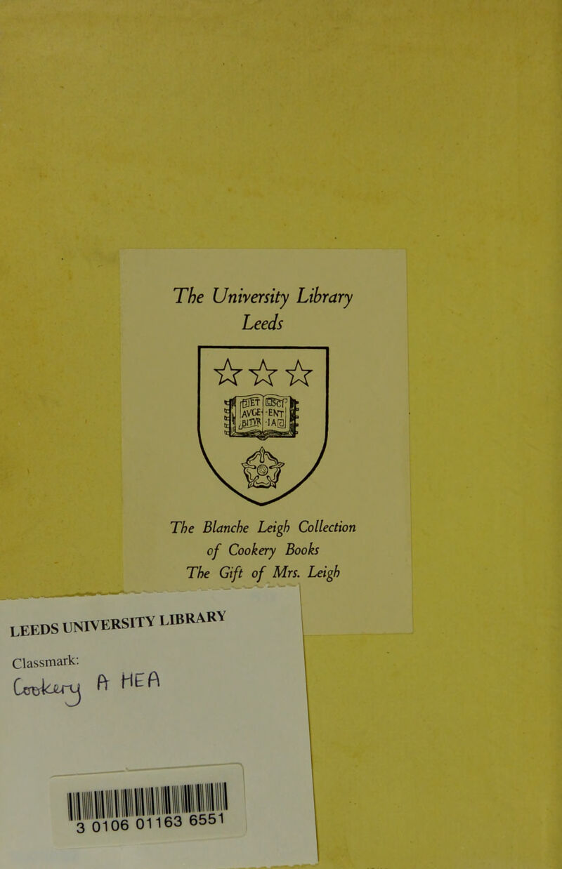 The University Library Leeds ☆☆☆ The Blanche Leigh Collection of Cookery Books The Gift of Mrs. Leigh LEEDS UNIVERSITY LIBRARY Classmark: Ccrskjtnj ft 3 0106 01163 6551