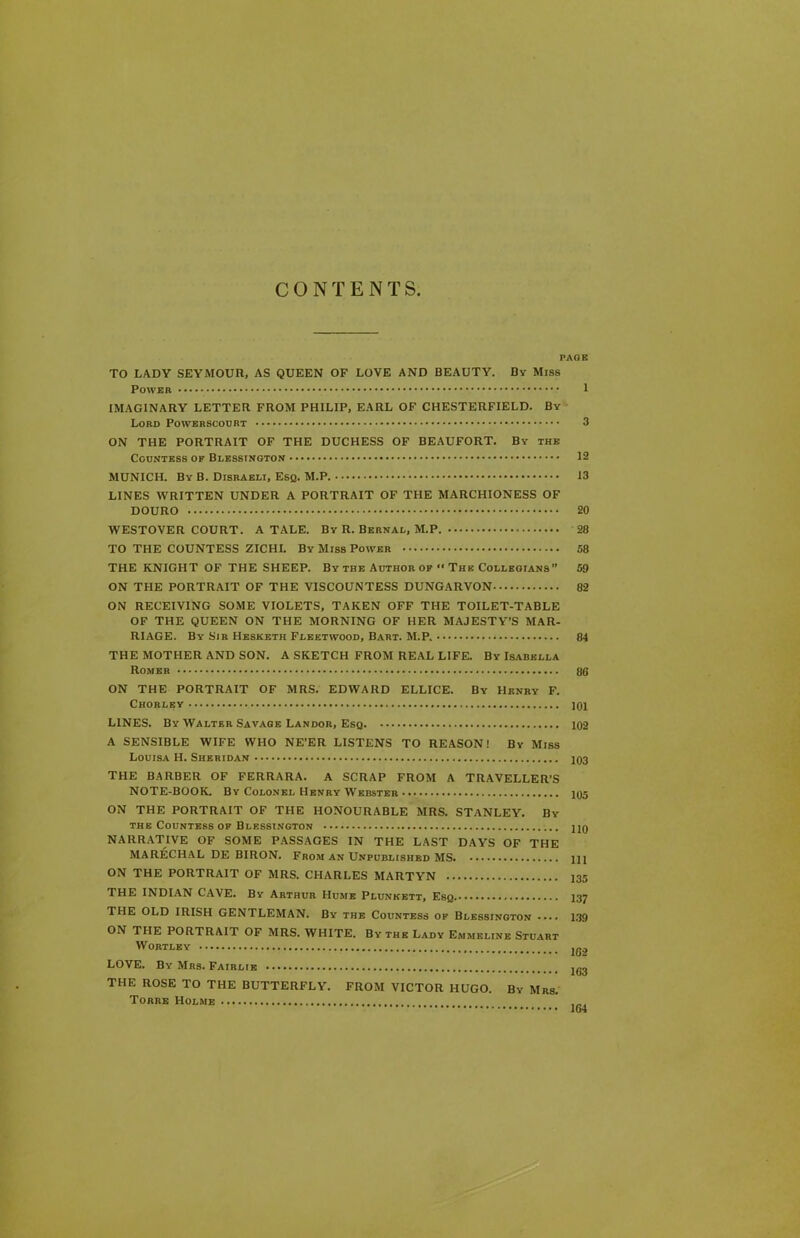 CONTENTS PAGE TO LADY SEYMOUR, AS QUEEN OF LOVE AND BEAUTY. By Miss Power 1 IMAGINARY LETTER FROM PHILIP, EARL OF CHESTERFIELD. By Lord Powerscourt - 3 ON THE PORTRAIT OF THE DUCHESS OF BEAUFORT. By the Countess ok Blesstngton 12 MUNICH. By B. Disraeli, Esq. M.P. 13 LINES WRITTEN UNDER A PORTRAIT OF THE MARCHIONESS OF DOURO 20 WESTOVER COURT. A TALE. By R. Bernal, M.P. 28 TO THE COUNTESS ZICHI. By Miss Power 58 THE KNIGHT OF THE SHEEP. By the Author of ** The Collegians” 59 ON THE PORTRAIT OF THE VISCOUNTESS DUNGARVON 82 ON RECEIVING SOME VIOLETS, TAKEN OFF THE TOILET-TABLE OF THE QUEEN ON THE MORNING OF HER MAJESTY’S MAR- RIAGE. By Sir Hesketh Fleetwood, Bart. M.P. 84 THE MOTHER AND SON. A SKETCH FROM REAL LIFE. By Isabella Romer 86 ON THE PORTRAIT OF MRS. EDWARD ELLICE. By Henry F. Chorlby 101 LINES. By Walter Savage Landor, Esq 102 A SENSIBLE WIFE WHO NE’ER LISTENS TO REASON! By Miss Louisa H. Sheridan 103 THE BARBER OF FERRARA. A SCRAP FROM A TRAVELLER’S NOTE-BOOK. By Colonel Henry Webster 105 ON THE PORTRAIT OF THE HONOURABLE MRS. STANLEY. By the Countess of Blessington hq NARRATIVE OF SOME PASSAGES IN THE LAST DAYS OF THE MARECHAL DE BIRON. From an Unpublished MS m ON THE PORTRAIT OF MRS. CHARLES MARTYN 135 THE INDIAN CAVE. By Arthur Hume Plunkett, Esq. 137 THE OLD IRISH GENTLEMAN. By the Countess of Blessington .... 139 ON THE PORTRAIT OF MRS. WHITE. By the Lady Emmeline Stuart WORTLEY jg2 LOVE. By Mrs. Fairlie THE ROSE TO THE BUTTERFLY. FROM VICTOR HUGO. By Mrs. Torre Holme 164