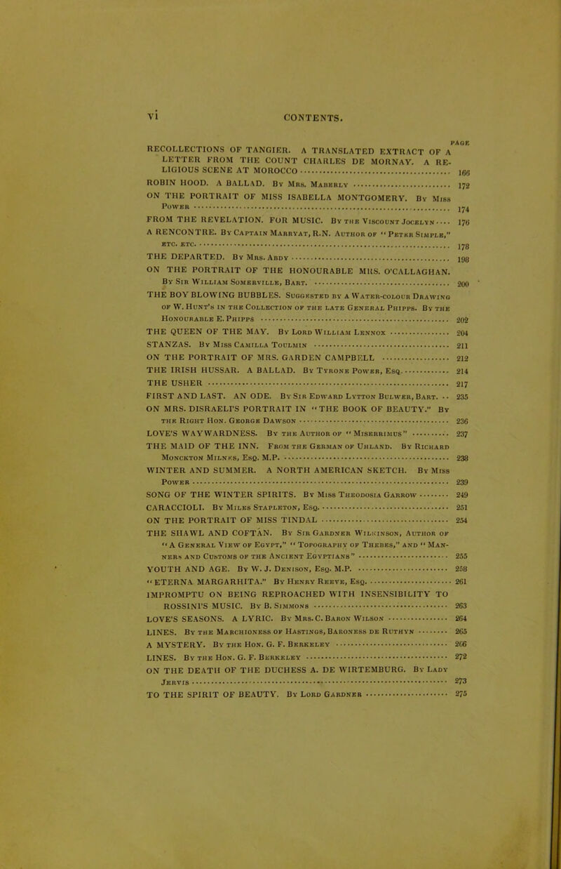 PAGE RECOLLECTIONS OF TANGIER. A TRANSLATED EXTRACT OF A LETTER FROM THE COUNT CHARLES DE MORNAV. A RE- LIGIOUS SCENE AT MOROCCO I6fi ROBIN HOOD. A BALLAD. By Mrs. Mabkrly 172 ON THE PORTRAIT OF MISS ISABELLA MONTGOMERY. By Miss Power FROM THE REVELATION. FOR MUSIC. By the Viscount Jocelyn ••• • 170 A RENCONTRE. By Captain Marryat, R.N. Author of '* Peter Simple, ETC. ETC J78 THE DEPARTED. ByMrs.Abdy lg8 ON THE PORTRAIT OF THE HONOURABLE MRS. O’CALLAGHAN. By Sir William Somerville, Bart. 200 THE BOY BLOWING BUBBLES. Suggested by a Water-colour Drawing of W. Hunt’s in the Collection of the late General Phipps. By the Honourable E. Phipps 202 THE QUEEN OF THE MAY. By Lord William Lennox 204 STANZAS. By Miss Camilla Toulmin 211 ON THE PORTRAIT OF MRS. GARDEN CAMPBELL 212 THE IRISH HUSSAR. A BALLAD. By Tyrone Power, Esq 214 THE USHER 217 FIRST AND LAST. ANODE. By Sir Edward Lytton Bulwer, Bart. • • 235 ON MRS. DISRAELI’S PORTRAIT IN “THE BOOK OF BEAUTY.” By the Right Hon. George Dawson 236 LOVE’S WAYWARDNESS. By the Author of “Miserrimus” 237 THE MAID OF THE INN. From the German of Uhland. By Richard Monckton Milnks, Esq. M.P 238 WINTER AND SUMMER. A NORTH AMERICAN SKETCH. By Miss Power 239 SONG OF THE AVINTER SPIRITS. By Miss Theodosia Garrow 249 CARACCIOLI. By Miles Stapleton, Esq. 251 ON THE PORTRAIT OF MISS TINDAL 254 THE SHAWL AND COFTAN. By Sir Gardner Wilkinson, Author of “A General View of Egypt,” “ Topography of Thebes,” and  Man- ners and Customs of the Ancient Egyptians” 255 YOUTH AND AGE. By W. J. Denison, Esq. M.P. 258 “ETERNA MARGARHITA.” By Henry Reeve, Esq 261 IMPROMPTU ON BEING REPROACHED WITH INSENSIBILITY TO ROSSINI’S MUSIC. By B. Simmons 263 LOVE’S SEASONS. A LYRIC. By Mrs. C. Baron Wilson 264 LINES. By the Marchioness of Hastings, Baroness de Ruthyn 265 A MYSTERY. By the Hon. G. F. Berkeley 266 LINES. By the Hon. G. F. Berkeley 272 ON THE DEATH OF THE DUCHESS A. DE WIRTEMBURG. By Lady Jervis * 273 TO THE SPIRIT OF BEAUTY. By Lord Gardner 275