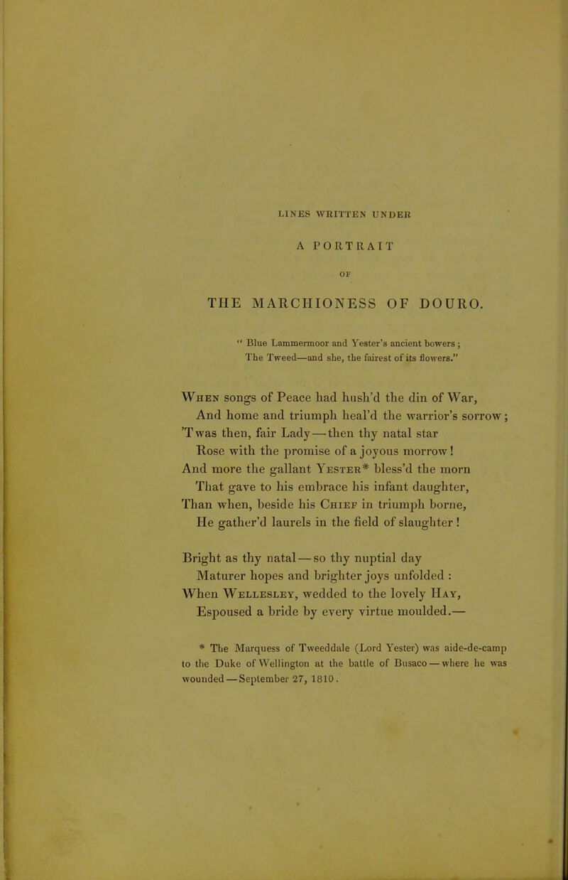 LINES WRITTEN UNDER A PORTRAIT OF THE MARCHIONESS OF DOURO. “ Blue Lammermoor and Yester’s ancient bowers ; The Tweed—and she, the fairest of its flowers.” When songs of Peace liad hush’d the din of War, And home and triumph heal’d the warrior’s sorrow; ’T was then, fair Lady — then thy natal star Rose with the promise of a joyous morrow! And more the gallant Yester* bless’d the morn That gave to his embrace his infant daughter, Than when, beside his Chief in triumph borne, He gather’d laurels in the field of slaughter ! Bright as thy natal — so thy nuptial day Maturer hopes and brighter joys unfolded : When Wellesley, wedded to the lovely Hay, Esjioused a bride by every virtue moulded.— * The Marquess of Tweeddale (Lord Tester) was aide-de-camp to the Duke of Wellington at the battle of Busaco— where he was wounded — September 27, 1810.