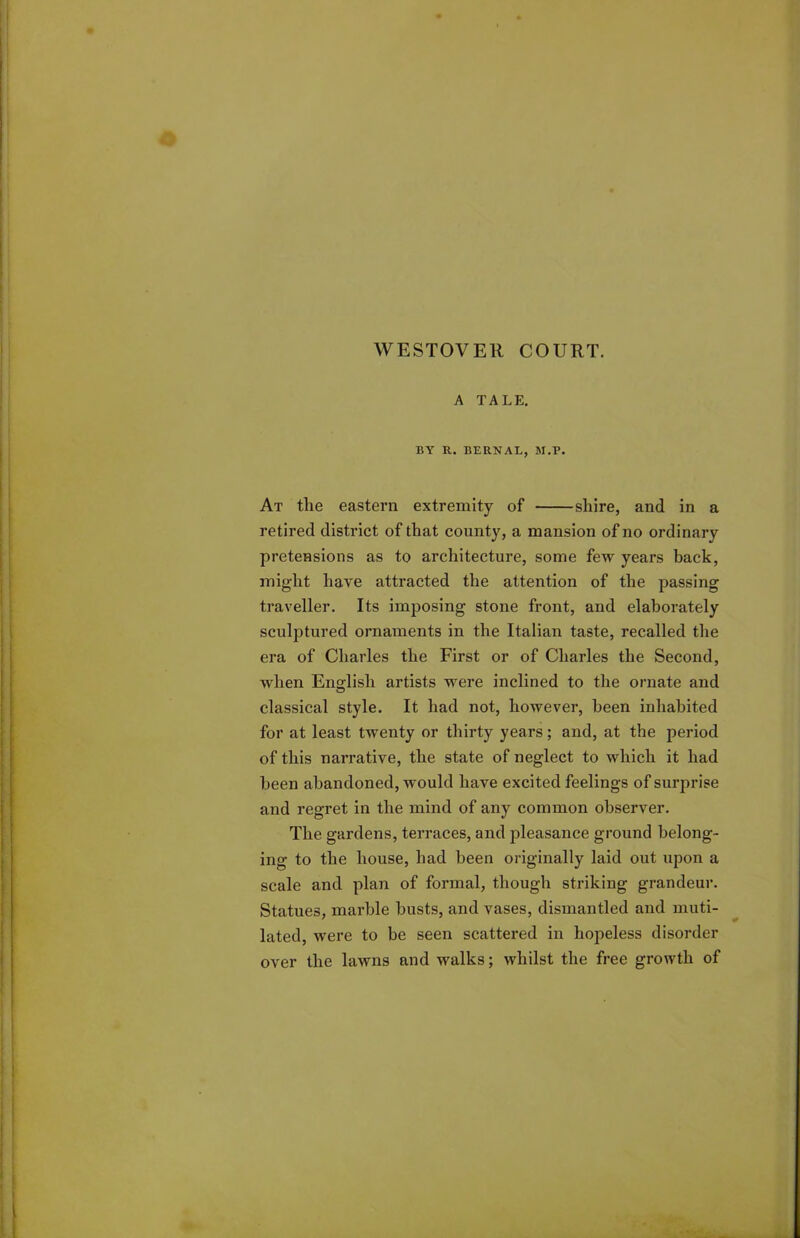 WESTOVER COURT. A TALE. BY R. BERNAL, M.P. At the eastern extremity of shire, and in a retired district of that county, a mansion of no ordinary pretensions as to architecture, some few years back, might have attracted the attention of the passing traveller. Its imposing stone front, and elaborately sculptured ornaments in the Italian taste, recalled the era of Charles the First or of Charles the Second, when English artists were inclined to the ornate and classical style. It had not, however, been inhabited for at least twenty or thirty years; and, at the period of this narrative, the state of neglect to which it had been abandoned, would have excited feelings of surprise and regret in the mind of any common observer. The gardens, terraces, and pleasance ground belong- ing to the house, had been originally laid out upon a scale and plan of formal, though striking grandeur. Statues, marble busts, and vases, dismantled and muti- lated, were to be seen scattered in hopeless disorder over the lawns and walks; whilst the free growth of