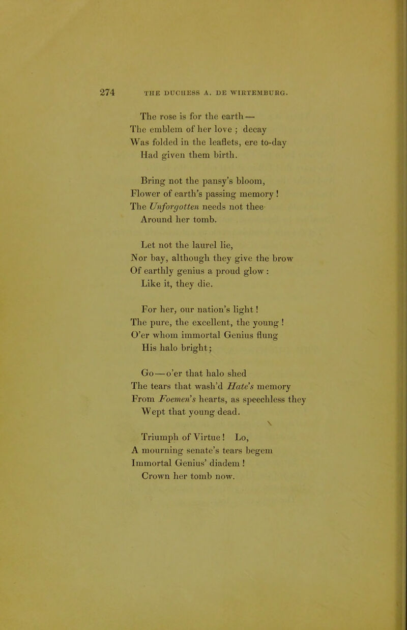 The rose is for the earth — The emblem of her love ; decay Was folded in the leaflets, ere to-day Had given them birth. Bring not the pansy’s bloom, Flower of earth’s passing memory ! The Uvforgotten needs not thee Around her tomb. Let not the laurel lie, Nor bay, although they give the brow Of earthly genius a proud glow : Like it, they die. For her, our nation’s light! The pure, the excellent, the young ! O’er whom immortal Genius flung His halo bright; Go — o’er that halo shed The tears that wash’d Hates memory From Foemeris hearts, as speechless they Wept that young dead. \ Triumph of Virtue ! Lo, A mourning senate’s tears begem Immortal Genius’ diadem ! Crown her tomb now.