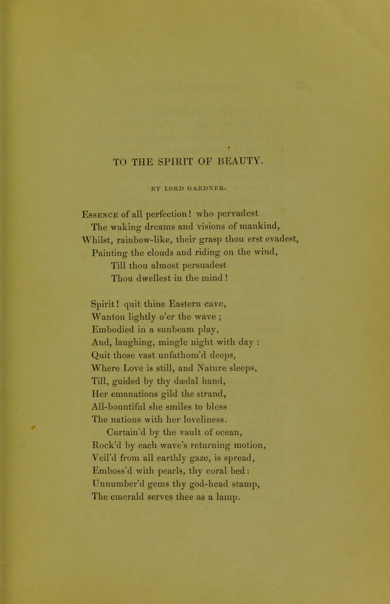 TO THE SPIRIT OF BEAUTY. BY LORD GARDNER. Essence of all perfection! who pervadest The waking dreams and visions of mankind, Whilst, rainbow-like, their grasp thou erst evadest, Painting the clouds and riding on the wind, Till thou almost persuadest Thou dwellest in the mind ! Spirit! quit thine Eastern cave, Wanton lightly o’er the wave ; Embodied in a sunbeam play, And, laughing, mingle night with day : Quit those vast unfathom’d deeps. Where Love is still, and Nature sleeps, Till, guided by thy daedal hand, Her emanations gild the strand, All-bountiful she smiles to bless The nations with her loveliness. Curtain’d by the vault of ocean, Rock’d by each wave’s returning motion, Veil’d from all earthly gaze, is spread, Emboss’d with pearls, thy coral bed: Unnumber’d gems thy god-head stamp. The emerald serves thee as a lamp.