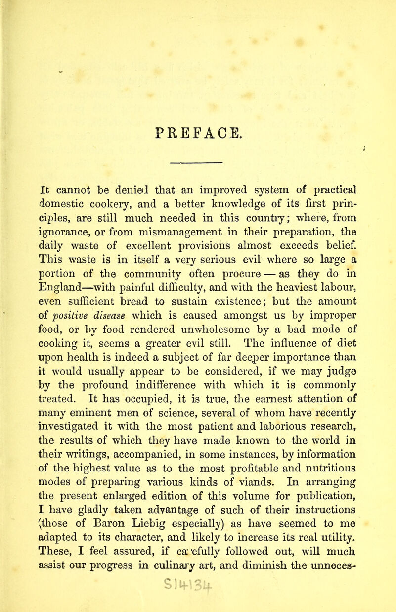 PREFACE. l It cannot be denied that an improved system of practical domestic cookery, and a better knowledge of its first prin- ciples, are still much needed in this country; where, from ignorance, or from mismanagement in their preparation, the daily waste of excellent provisions almost exceeds belief. This waste is in itself a very serious evil where so large a portion of the community often procure — as they do in England—with painful difficulty, and with the heaviest labour, even sufficient bread to sustain existence; but the amount of positive disease which is caused amongst us by improper food, or by food rendered unwholesome by a bad mode of cooking it, seems a greater evil still. The influence of diet upon health is indeed a subject of far deeper importance than it would usually appear to be considered, if we may judge by the profound indifference with which it is commonly treated. It has occupied, it is true, the earnest attention of many eminent men of science, several of whom have recently investigated it with the most patient and laborious research, the results of which they have made known to the world in their writings, accompanied, in some instances, by information of the highest value as to the most profitable and nutritious modes of preparing various kinds of viands. In arranging the present enlarged edition of this volume for publication, I have gladly taken advantage of such of their instructions (those of Baron Liebig especially) as have seemed to me adapted to its character, and likely to increase its real utility. These, I feel assured, if ca’efully followed out, will much assist our progress in culinary art, and diminish the unneces- C \ It \ O » .