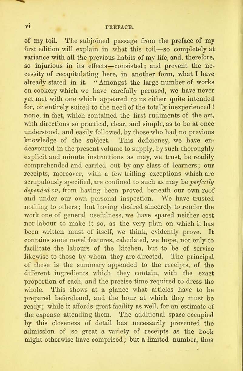 of my toil. The subjoined passage from the preface of my first edition will explain in what this toil—so completely at variance with all the previous habits of my life, and, therefore, so injurious in its effects—consisted; and prevent the ne- cessity of recapitulating here, in another form, what I have already stated in it. “ Amongst the large number of works on cookery which we have carefully perused, we have never yet met with one which appeared to us either quite intended for, or entirely suited to the need of the totally inexperienced ! none, in fact, which contained the first rudiments of the art, with directions so practical, clear, and simple, as to be at once understood, and easily followed, by those who had no previous knowledge of the subject. This deficiency, we have en- deavoured in the present volume to supply, by such thoroughly explicit and minute instructions as may, we trust, be readily comprehended and carried out by any class of learners; our receipts, moreover, with a few trifling exceptions which are scrupulously specified, are confined to such as may be perfectly depended on, from having been proved beneath our own roof and under our own personal inspection. We have trusted nothing to others; but having desired sincerely to render the work one of general usefulness, we have spared neither cost nor labour to make it so, as the very plan on which it has been written must of itself, we think, evidently prove. It contains some novel features, calculated, we hope, not only to facilitate the labours of the kitchen, but to be of service likewise to those by whom they are directed. The principal of these is the summary appended to the receipts, of the different ingredients which they contain, with the exact proportion of each, and the precise time required to dress the whole. This shows at a glance what articles have to be prepared beforehand, and the hour at which they must be ready; while it affords great facility as well, for an estimate of the expense attending them. The additional space occupied by this closeness of detail has necessarily prevented the admission of so great a variety of receipts as the book might otherwise have comprised; but a limited number, thus