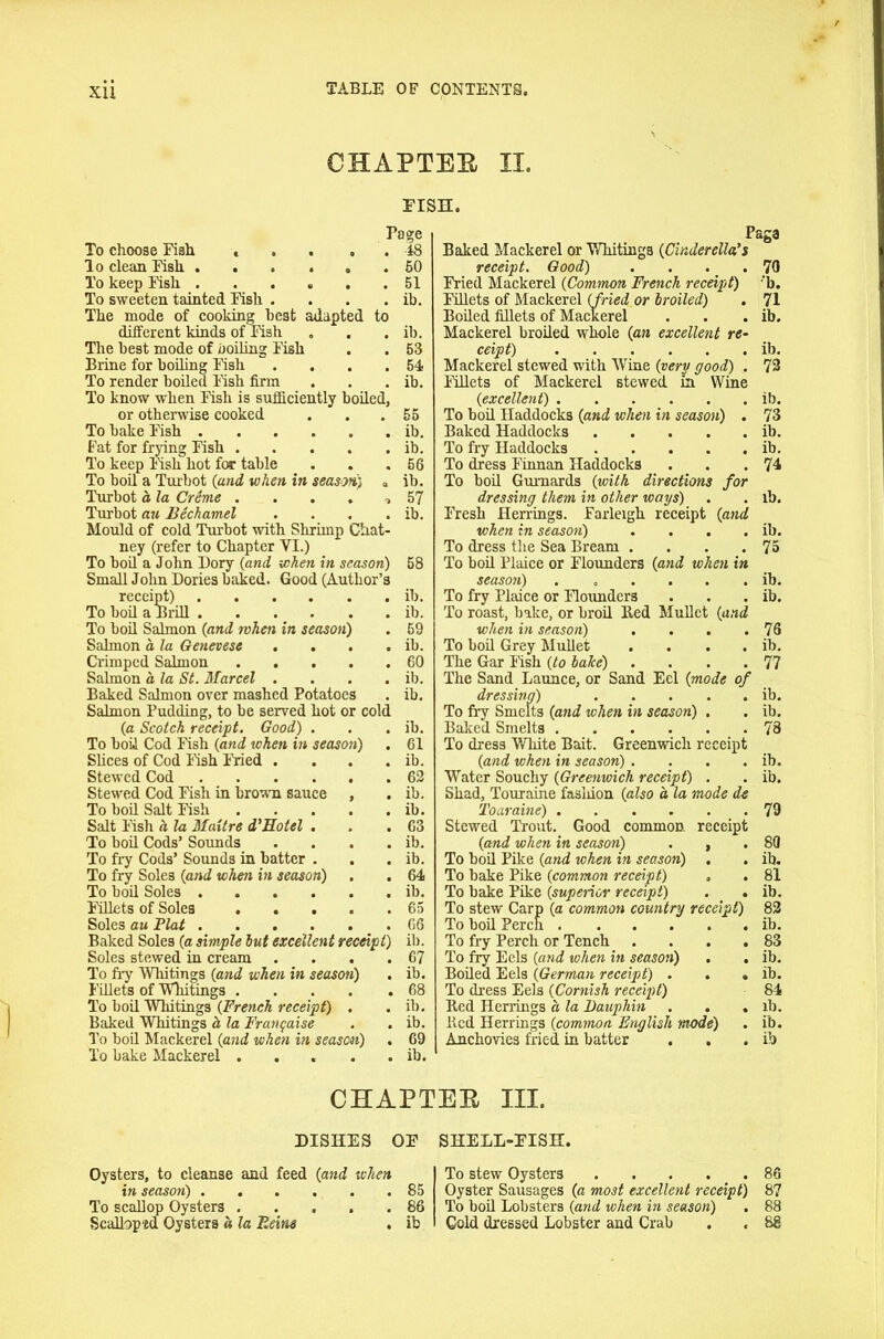 XU CHAPTER II. FISH. Page To choose Fish ... , . 48 lo clean Fish 50 To keep Fish 51 To sweeten tainted Fish . . . . ib. The mode of cooking best adapted to different kinds of Fish „ . . ib. The best mode of boiling Fish . . 53 Brine for boiling Fish . . . .54 To render boiled Fish firm . . . ib. To know when Fish is sufficiently boiled, or otherwise cooked . . . 55 To bake Fish ib. Fat for frying Fish ib. To keep Fisk hot for table . . .56 To boil a Turbot {and when in seaS’M) a ib. Turbot a la Creme •, 57 Turbot au Bechamel . . . . ib. Mould of cold Turbot with Shrimp Chat- ney (refer to Chapter VI.) To boil a John Dory {and when in season) 58 Small John Dories baked. Good (Author’s receipt) ib. To boil a Brill ib. To boil Salmon {and rvhen in season) . 69 Salmon a la Genevese . . . . ib. Crimped Salmon 60 Salmon a la St. Marcel . . . . ib. Baked Salmon over mashed Potatoes . ib. Salmon Pudding, to be served hot or cold {a Scotch receipt. Good) . . . ib. To boil Cod Fish {and when in season) . 61 Slices of Cod Fish Fried . . . . ib. Stewed Cod 62 Stewed Cod Fish in brown sauce , . ib. To boil Salt Fish ib. Salt Fish a la Maitre d'Hotel . . .63 To boil Cods’ Sounds . . . . ib. To fry Cods’ Sounds in batter . . . ib. To fry Soles {and when in season) . . 64 To boil Soles ib. Fillets of Soles ..... 65 Soles au Plat 66 Baked Soles {a simple hut excellent receipt) ib. Soles stewed in cream . . . .67 To fiy Whitings {and when in season) . ib. Fillets of Whitings 68 To boil Whitings {French receipt) . . ib. Baked Whitings h la Franqaise . . ib. To boil Mackerel {and when in season) . 69 To bake Mackerel ... . . ib. Page Baked Mackerel or Whitings {Cinderella's receipt. Good) . . . .70 Fried Mackerel {Common French receipt) ‘b. Fillets of Mackerel {fried or broiled) . 71 Boiled fillets of Mackerel . . . ib. Mackerel broiled whole {an excellent re- ceipt) ib. Mackerel stewed with Wine {very good) . 72 Fillets of Mackerel stewed m Wine {excellent) ib. To boil Haddocks {and when in season) . 73 Baked Haddocks ib. To fry Haddocks ib. To dress Finnan Haddocks . . .74 To boil Gurnards {with directions for dressing them in other ways) . . lb. Fresh Herrings. Farleigh receipt {and when in season) . . . . ib. To dress the Sea Bream . . . .75 To boil Plaice or Flounders {and when in season) . . . . . . ib. To fry Plaice or Flounders . . . ib. To roast, bake, or broil lied Mullet {and when in season) . . . .76 To boil Grey Mullet . . . . ib. The Gar Fish {to hake) . . . .77 The Sand Launce, or Sand Eel {mode of dressing) ib. To fry Smelts {and when in season) . . ib. Baked Smelts 78 To dress White Bait. Greenwich receipt {and when in season) . . . . ib. Water Souchy {Greenwich receipt) . . ib. Shad, Touraine fasliion {also a la mode de Toaraine) 79 Stewed Trout. Good common receipt {and when in season) . , .80 To boil Pike {and when in season) . . ib. To bake Pike {common receipt) . . 81 To bake Pike {superior receipt) . . ib. To stew Carp {a common country receipt) 82 To boil Perch ib. To fry Perch or Tench . . . .83 To fry Eels {and when in season) . . ib. Boiled Eels {German receipt) . . . ib. To dress Eels {Cornish receipt) 84 Red Herrings a la Dauphin . . . ib. Red Herrings {common English mode) . ib. Anchovies fried in batter . . . ib CHAPTER III. DISHES OF SHELL-FISH. Oysters, to cleanse and feed {and when in season) 85 To scallop Oysters 86 Scalloped Oysters « la Feins . ib To stew Oysters . . . . _ . 86 Oyster Sausages {a most excellent receipt) 87 To boil Lobsters {and when in season) . 88 Cold dressed Lobster and Crab . . 88