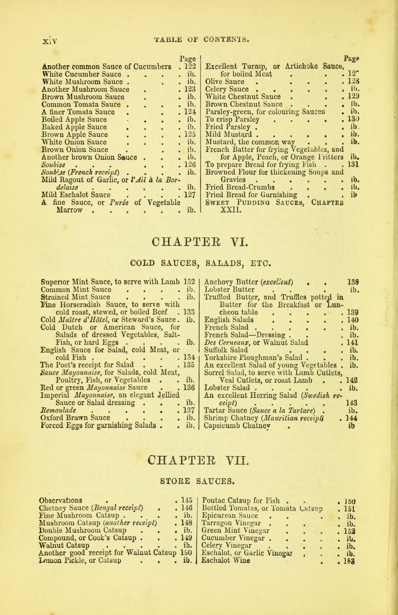 Page Another common Sauce of Cucumbers . 122 White Cucumber Sauce . . . . ib. White Mushroom Sauce . . . ib. Another Mushroom Sauce . .123 Brown Mushroom Sauce . . ib. Common Tomata Sauce . . . . ib. A finer Tomata Sauce . . .124 Boiled Apple Sauce . . . ib. Baked Apple Sauce . . , . ib. Brown Apple Sauce .... 125 White Onion Sauce . . . . ib. Brown Onion Sauce . . . ib. Another brown Onion Sauce . . . ib. Soubise ... ... 126 Soubise {French receipt) . . . . ib. Mild Ragout of Garlic, or VAil h la Bor- delaise ib. Mild Eschalot Sauce .... 127 A fine Sauce, or Puree of Vegetable Marrow ib. Pag# Excellent Turnip, or Artichoke Sauce, for boiled Meat . . -12' Olive Sauce . .... 128 Celery Sauce ib. White Chestnut Sauce . . .129 Brown Chestnut Sauce . . . . ib. Parsley-green, for colouring Saueei) . ib. To crisp Parsley 130 Fried Parsley . . ib. Mild Mustard ib. Mustard, the common way . . . ib. French Batter for frying Vegetables, and for Apple, Peach, or Orange Fritters ib. To prepare Bread for frying Fish . . 131 Browned Flour for thickening Soups and Gravies ib. Fried Bread-Crumbs . . . . ib. Fried Bread for Garnishing . . ib Sweet Pudding Sauces, Chapter XXII. CHAPTEB VI. COLD SAUCES, Superior Mint Sauce, to serve with Lamb 132 Common Mint Sauce . . . . ib. Strained Mint Sauce . . . . ib. Fine Horseradish Sauce, to serve with cold roast, stewed, or boiled Beef . 133 Cold Maitre d’Hdtel, or Steward’s Sauce. ib. Cold Dutch or American Sauce, for Salads of dressed Vegetables, Salt- Fish, or hard Eggs . . . . ib. English Sauce for Salad, cold Meat, or cold Fish . .... 134 The Poet’s receipt for Salad . . .135 Sauce Mayonnaise, for Saladc, cold Meat, Poultry, Fish, or Vegetables . . ib. Red or green Mayonnaise Sauce . . 136 Imperial Mayonnaise, an elegant Jellied Sauce or Salad dressing . . . ib. Bemoulade 137 Oxford Brawn Sauce . . . . ib. Forced Eggs for garnishing Salads . . ib. SALADS, ETC. Anchovy Butter (excellent) . . 138 Lobster Butter . . . ib. Truffled Butter, and Truffles potted in Butter for the Breakfast or Lun- cheon table 139 English Salads 140 French Salad ib. French Salad—Dressing . . . ib. Bes Cerneaux, or Walnut Salad . 141 Suffolk Salad . . . . ib. Yorkshire Ploughman’s Salad . . . ib. An excellent Salad of young Vegetables . ib. Sorrel Salad, to serve with Lamb Cutlets, Veal Cutlets, or roast Lamb . . 142 Lobster Salad .... . ib. An excellent Herring Salad (Swedish re- ceipt) 143 Tartar Sauce (Sauce a la Tartare) . ib. Shrimp Chatncy {Mauritian receipt} . 144 Capsicumb Chatney . ib CHAPTER VII. STOEE SAUCES. Observations . # . 145 Chetney Sauce {Bengal receipt) . . 146 Fine Mushroom Catsup . . . . ib. Mushroom Catsup {another receipt) . 148 Double Mushroom Catsup . . . ib. Compound, or Cook’s Catsup . . . 149 Walnut Catsup ib. Another good receipt for Walnut Catsup 150 Lemon Pickle, or Catsup . . . ib. Pontac Catsup for Fish . . ,150 Bottled Tomatas, or Tomata Catsup . 151 Epicurean Sauce . . . . ib. Tarragon Vinegar ... . ib. Green Mint Vinegar .... 152 Cucumber Vinegar ib. Celery Vinegar ib. Eschalot, or Garlic Vinegar , . . ib. Eschalot Wine . .153