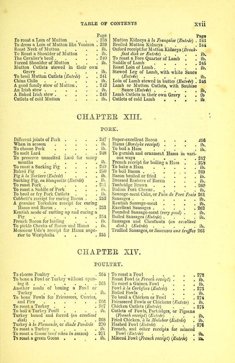 Page To roast a Loin of Mutton . . . 238 To dress a Loin of Mutton like Venison . 239 Roast Neck of Mutton .... ib. To Roast a Shoulder of Mutton . . ib. The Cavalier’s broil 240 Forced Shoulder of Mutton . . . ib. Mutton Cutlets stewed in their own Gravy ib. To broil Mutton Cutlets (Entree) . . 241 China Cliilo ib. A good family stew of Mutton . . . 242 An Irish stew ib. A Baked Irish stew ..... 243 Cutlets of cold Mutton , . . ib. Mutton Kidneys a la Franfaise (Entree) . 243 Broiled Mutton Kidneys .... 244 Oxford receipt for Mutton Kidneys (Break- fast dish or Entree) . . . . ib. To roast a Fore Quarter of Lamb . . ib. Saddle of Lamb 245 Roast Loin of Lamb ib. Stewed Leg of Lamb, with white Sauce (Entr6e) ib. Loin of Lamb stewed in buttei (Entrie) . 246 Lamb or Mutton Cutlets, with Soubise Sauce (Entree) . . . , . ib. Lamb Cutlets in their own Gravy . . ib Cutlets of cold Lamb . . . . ib CHAPTER XIII. PORK. Different joints of Pork .... When in season To choose Pork To melt Lard To preserve unmelted Lard for many months To roast a Sucking Pig .... Baked Pig Pig a la Tartare (Entree) ... Sucking Pig, en blanquette (Entree) To roast Pork To roast a Saddle of Pork To broil or fry Pork Cutlets Cobbett’s receipt for curing Bacon . A genuine Yorkshire receipt for curing Hams and Bacon . . . . Kentish mode of cutting up and curing a Pig French Bacon for larding To pickle Cheeks of Bacon and Hams Monsieur Ude’s receipt for Hams supe- rior to Westphalia . 247 ib. ib. 248 ib. 249 250 ib. ib. 251 ib. ib. 252 253 254 ib. ib. 255 Super-excellent Bacon ... 456 Hams (Bordyice receipt) . . . . ib. To boil a Ham ... . ib. To garnish and ornament Hams in vari- ous ways 257 French receipt for boiling a Ham . . 258 To bake a Ham ib. To boil Bacon . . . . . . . 259 Bacon broiled or fried . . . . ib. Dressed Rashers of Bacon . . . ib. Tonbridge Brawn 260 Italian Pork Cheese ib. Sausage-meat Cake, or Pain de Pore Frais 261 Sausages ib. Kentish Sausage-meat . . . . ib. Excellent Sausages 262 Pounded Sausage-meat (very good) . . ib. Boiled Sausages (Entree) . . . . ib. Sausages and Chestnuts (an excellent dish.) (Entree) ib. Truffled Sausages, or Saucisses aux truffles 263 CHAPTER XIY. POULTRY. To choose Poultry . . . 264 To bone a Fowl or Turkey without open- ing it 265 Another mode of boning a Fowl or Turkey ib. To bone Fowls for Fricassees, Currie3, and Pies 266 To roast a Turkey . . . 267 To boil a Turkey Poult . . . . ib. Turkey boned and forced (an excellent dish) 268 Turkey a la Flamande, or dinde Poudree 270 To roast a Turkey ib. To roast a Goose (and ivhen in season) . 271 To roast a green Goose ... ib. To roast a Fowl 272 Roast Fowl (a French receipt) . . . ib. To roast a Guinea Fowl . . . . ib. Fowl a la Carlsfors (Entree) . . . 273 Boiled Fowls ib. To broil a Chicken or Fowl . . . 274 Fricasseed Fowls or Chickens (Entrte) . ib. Chicken Cutlets (Entree) . . . 275 Cutlets of Fowls, Partridges, or Pigeons (French receipt) (Entree) . . . ib. Fried Chicken, a la Malabar (EntrSe) . ib. Hashed Fowl (Entree) .... 27® French, and other receipts for minced Fowl (Entree) ib. Minced Fowl (French receipt) (Entree) , is.