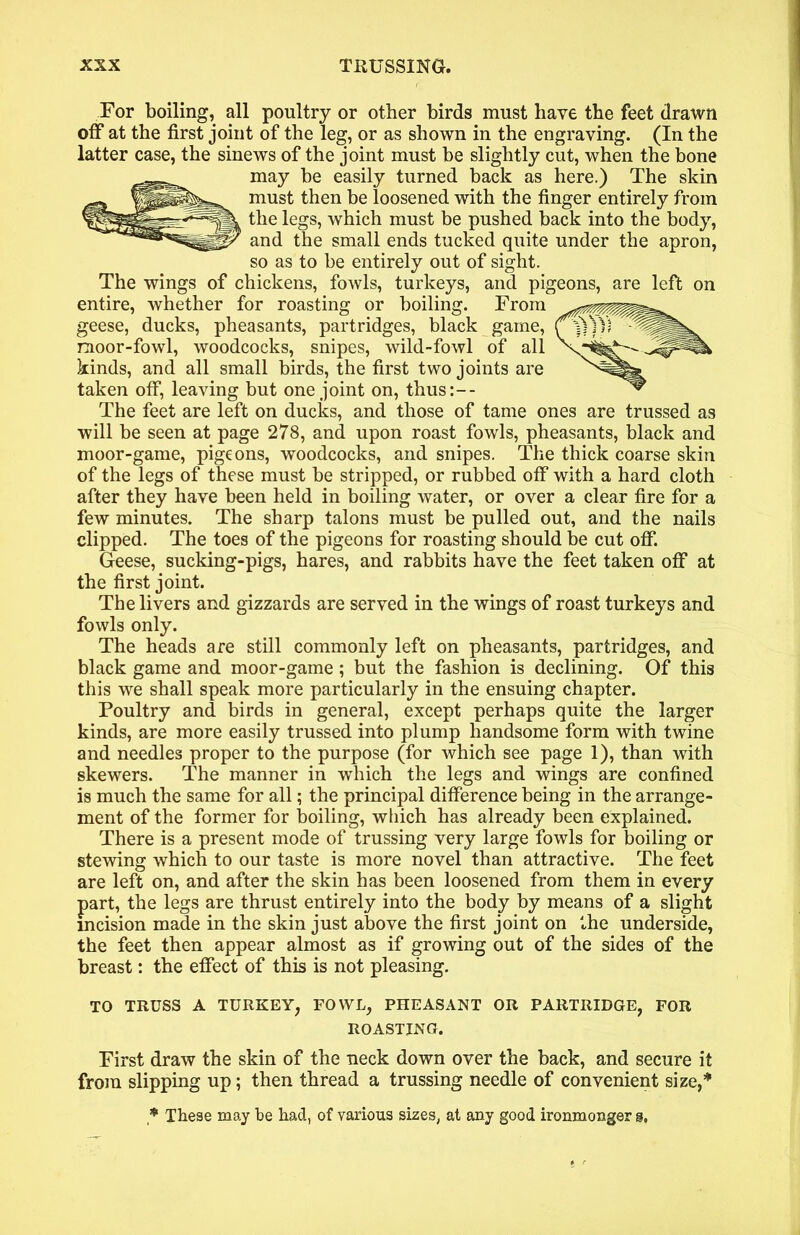 For boiling, all poultry or other birds must have the feet drawn off at the first joint of the leg, or as shown in the engraving. (In the latter case, the sinews of the joint must be slightly cut, when the bone may be easily turned back as here.) The skin must then be loosened with the finger entirely from the legs, which must be pushed back into the body, and the small ends tucked quite under the apron, so as to be entirely out of sight. The wings of chickens, fowls, turkeys, and pigeons, are left on entire, whether for roasting or boiling. From geese, ducks, pheasants, partridges, black game, moor-fowl, woodcocks, snipes, wild-fowl of all kinds, and all small birds, the first two joints are taken off, leaving but one joint on, thus:-- The feet are left on ducks, and those of tame ones are trussed as will be seen at page 278, and upon roast fowls, pheasants, black and moor-game, pigeons, woodcocks, and snipes. The thick coarse skin of the legs of these must be stripped, or rubbed off with a hard cloth after they have been held in boiling water, or over a clear fire for a few minutes. The sharp talons must be pulled out, and the nails clipped. The toes of the pigeons for roasting should be cut off. Geese, sucking-pigs, hares, and rabbits have the feet taken off at the first joint. The livers and gizzards are served in the wings of roast turkeys and fowls only. The heads are still commonly left on pheasants, partridges, and black game and moor-game; but the fashion is declining. Of this this we shall speak more particularly in the ensuing chapter. Poultry and birds in general, except perhaps quite the larger kinds, are more easily trussed into plump handsome form with twine and needles proper to the purpose (for which see page 1), than with skewers. The manner in which the legs and wings are confined is much the same for all; the principal difference being in the arrange- ment of the former for boiling, which has already been explained. There is a present mode of trussing very large fowls for boiling or stewing which to our taste is more novel than attractive. The feet are left on, and after the skin has been loosened from them in every part, the legs are thrust entirely into the body by means of a slight incision made in the skin just above the first joint on the underside, the feet then appear almost as if growing out of the sides of the breast: the effect of this is not pleasing. TO TRUSS A TURKEY, FOWL, PHEASANT OR PARTRIDGE, FOR ROASTING. First draw the skin of the neck down over the back, and secure it from slipping up; then thread a trussing needle of convenient size,”' * These may be had, of various sizes, at any good ironmonger §,