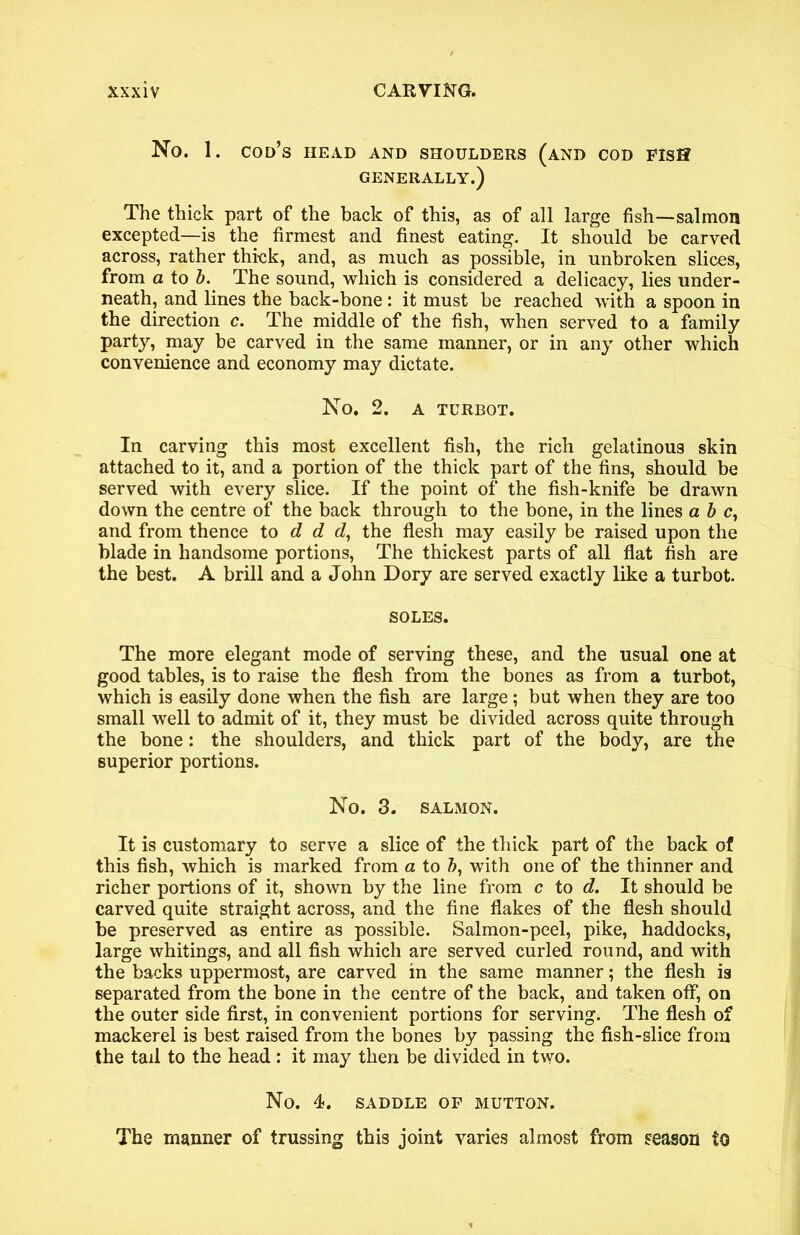 No. 1. cod’s head and shoulders (and COD FlSff GENERALLY.) The thick part of the back of this, as of all large fish—salmon excepted—is the firmest and finest eating. It should be carved across, rather thick, and, as much as possible, in unbroken slices, from a to b. The sound, which is considered a delicacy, lies under- neath, and lines the back-bone : it must be reached with a spoon in the direction c. The middle of the fish, when served to a family party, may be carved in the same manner, or in any other which convenience and economy may dictate. No. 2. a turbot. In carving this most excellent fish, the rich gelatinous skin attached to it, and a portion of the thick part of the fins, should be served with every slice. If the point of the fish-knife be drawn down the centre of the back through to the bone, in the lines a b c, and from thence to d d d, the flesh may easily be raised upon the blade in handsome portions, The thickest parts of all flat fish are the best. A brill and a John Dory are served exactly like a turbot. SOLES. The more elegant mode of serving these, and the usual one at good tables, is to raise the flesh from the bones as from a turbot, which is easily done when the fish are large; but when they are too small well to admit of it, they must be divided across quite through the bone: the shoulders, and thick part of the body, are the superior portions. No. 3. SALMON. It is customary to serve a slice of the thick part of the back of this fish, which is marked from a to b, with one of the thinner and richer portions of it, shown by the line from c to d. It should be carved quite straight across, and the fine flakes of the flesh should be preserved as entire as possible. Salmon-peel, pike, haddocks, large whitings, and all fish which are served curled round, and with the backs uppermost, are carved in the same manner; the flesh is separated from the bone in the centre of the back, and taken off, on the outer side first, in convenient portions for serving. The flesh of mackerel is best raised from the bones by passing the fish-slice from the tail to the head : it may then be divided in two. No. 4. SADDLE OF MUTTON. The manner of trussing this joint varies almost from season to