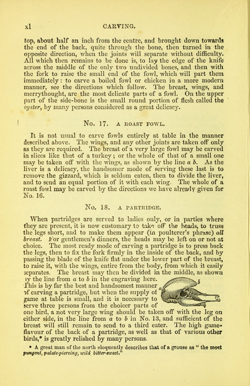 top, about half an inch from the centfe, and brought down towards the end of the back, quite through the bone, then turned in the opposite direction, when the joints will separate without difficulty. All which then remains to be done is, to lay the edge of the knife across the middle of the only two undivided bones, and then with the fork to raise the small end of the fowl, which will part them immediately: to carve a boiled fowl or chicken in a more modern manner, see the directions which follow. The breast, wings, and merrythought, are the most delicate parts of a fowl. On the upper part of the side-bone is the small round portion of flesh called the oyster, by many persons considered as a great delicacy. No. IT. A ROAST FOWL. It is not usual to carve fowls entirely at table in the manner described above. The wings, and any other joints are taken off only as they are required. The breast of a very large fowl may be carved in slices like that of a turkey; or the whole of that of a small one may be taken off with the wings, as shown by the line a b. As the liver is a delicacy, the handsomer mode of serving these last is to remove the gizzard, which is seldom eaten, then to divide the liver, and to send an equal portion of it with each wing. The whole of a roast fowl may be carved by the directions we have already given for No. 16. No. 18. A PARTRIDGE. When partridges are served to ladies only, or in parties where they are present, it is now customary to take off the heads, to truss the legs short, and to make them appear (in poulterer’s phrase) all breast. Tor gentlemen’s dinners, the heads may be left on or not at choice. The most ready mode of carving a partridge is to press back the legs, then to fix the fork firmly in the inside of the back, and by passing the blade of the knife flat under the lower part of the breast, to raise it, with the wings, entire from the body, from which it easily separates. The breast may then be divided in the middle, as shown ly the line from a to & in the engraving here. This is by far the best and handsomest manner a< ll1’ *)f carving a partridge, but when the supply ot »ame at table is small, and it is necessary to serve three persons from the choicer parts of one bird, a not very large wing should be taken off with the leg on either side, in the line from a to b in No. 13, and sufficient of the breast will still remain to send to a third eater. The high game- flavour of the back of a partridge, as well as that of various other birds,* is greatly relished by many persons. * A great man of the north eloquently describes that of a grouse as “ the most pungent, palate-piercing, wild bitter-siveet