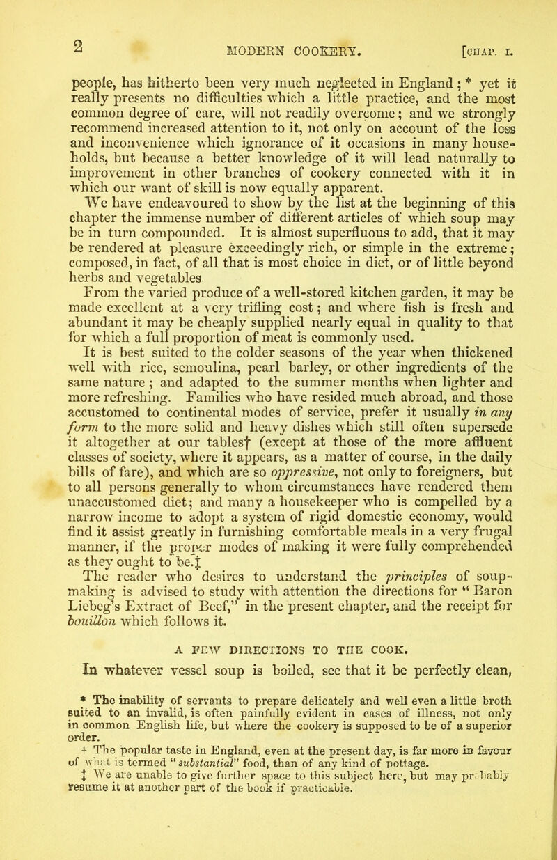 MODERN COOKERY. [chap. I. people, has hitherto been very much neglected in England ; * yet it really presents no difficulties which a little practice, and the most common degree of care, will not readily overcome; and we strongly recommend increased attention to it, not only on account of the loss and inconvenience which ignorance of it occasions in many house- holds, but because a better knowledge of it will lead naturally to improvement in other branches of cookery connected with it in which our want of skill is now equally apparent. We have endeavoured to show by the list at the beginning of thi3 chapter the immense number of different articles of which soup may be in turn compounded. It is almost superfluous to add, that it may be rendered at pleasure exceedingly rich, or simple in the extreme; composed, in fact, of all that is most choice in diet, or of little beyond herbs and vegetables From the varied produce of a well-stored kitchen garden, it may be made excellent at a very trifling cost; and where fish is fresh and abundant it may be cheaply supplied nearly equal in quality to that for which a full proportion of meat is commonly used. It is best suited to the colder seasons of the year when thickened well with rice, semoulina, pearl barley, or other ingredients of the same nature ; and adapted to the summer months when lighter and more refreshing. Families who have resided much abroad, and those accustomed to continental modes of service, prefer it usually in any form to the more solid and heavy dishes which still often supersede it altogether at our tablesf (except at those of the more affluent classes of society, where it appears, as a matter of course, in the daily bills of fare), and which are so oppressive, not only to foreigners, but to all persons generally to whom circumstances have rendered them unaccustomed diet; and many a housekeeper who is compelled by a narrow income to adopt a system of rigid domestic economy, would find it assist greatly in furnishing comfortable meals in a very frugal manner, if the proper modes of making it were fully comprehended as they ought to be.j The reader who desires to understand the principles of soup- making is advised to study with attention the directions for “ Baron Liebeg’s Extract of Beef,” in the present chapter, and the receipt for bouillon which follows it. A FEW DIRECTIONS TO THE COOK. In whatever vessel soup is boiled, see that it be perfectly clean, * The inability of servants to prepare delicately and well even a little broth suited to an invalid, is often painfully evident in cases of illness, not only in common English life, but where the cookery is supposed to be of a superior order. + The popular taste in England, even at the present day, is far more in favour uf what is termed “ substantial” food, than of any kind of pottage. + We are unable to give further space to this subject here, but may probably resume it at another part of the book if practicable.