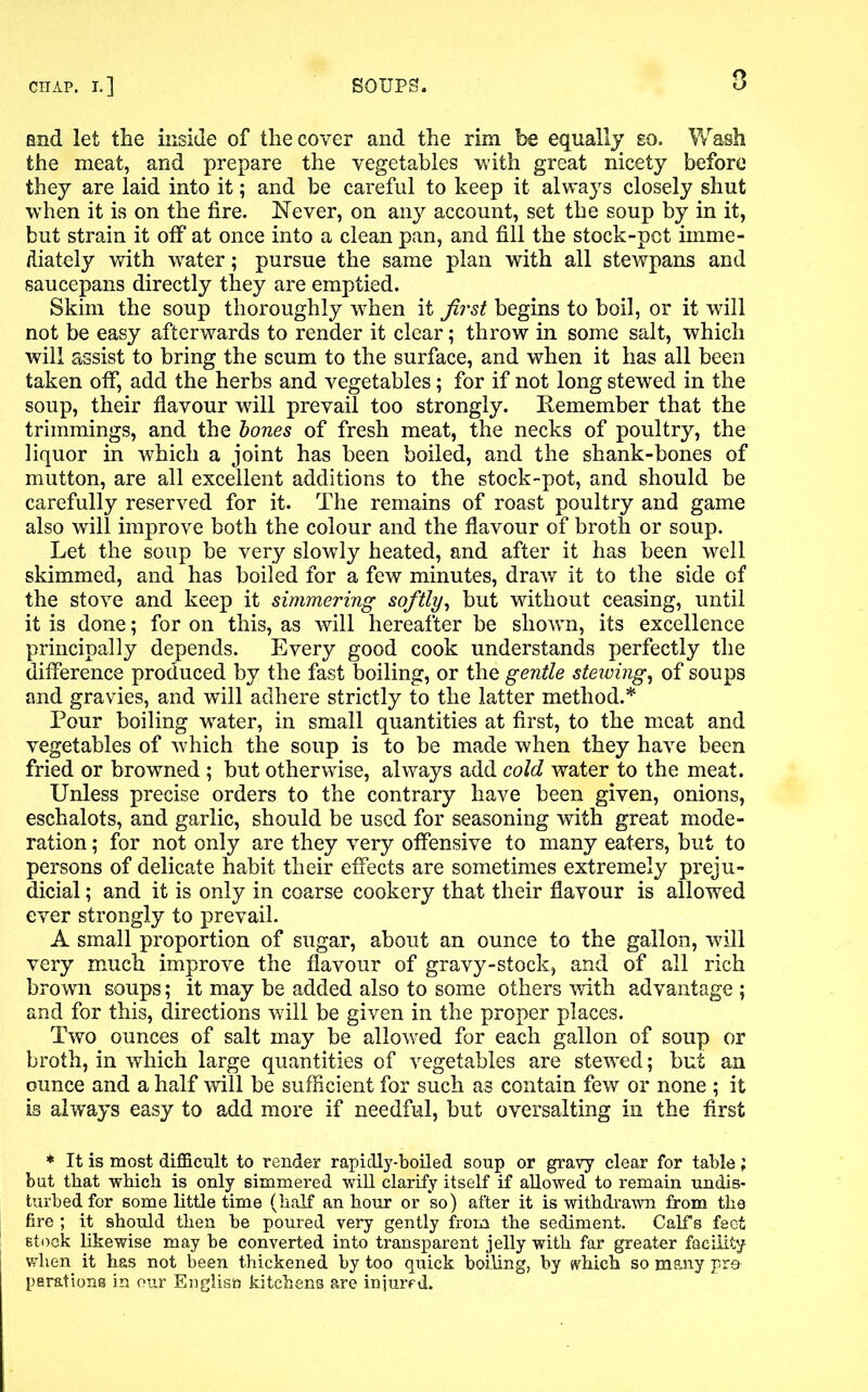 and let the inside of the cover and the rim be equally eo. Wash the meat, and prepare the vegetables with great nicety before they are laid into it; and be careful to keep it always closely shut when it is on the fire. Never, on any account, set the soup by in it, but strain it off* at once into a clean pan, and fill the stock-pot imme- diately with water; pursue the same plan with all stewpans and saucepans directly they are emptied. Skim the soup thoroughly when it first begins to boil, or it will not be easy afterwards to render it clear; throw in some salt, which will assist to bring the scum to the surface, and when it has all been taken off, add the herbs and vegetables; for if not long stewed in the soup, their flavour will prevail too strongly. Remember that the trimmings, and the bones of fresh meat, the necks of poultry, the liquor in which a joint has been boiled, and the shank-bones of mutton, are all excellent additions to the stock-pot, and should be carefully reserved for it. The remains of roast poultry and game also will improve both the colour and the flavour of broth or soup. Let the soup be very slowly heated, and after it has been well skimmed, and has boiled for a few minutes, draw it to the side of the stove and keep it simmering softly, but without ceasing, until it is done; for on this, as will hereafter be shown, its excellence principally depends. Every good cook understands perfectly the difference produced by the fast boiling, or the gentle stewing, of soups and gravies, and will adhere strictly to the latter method.* Pour boiling water, in small quantities at first, to the meat and vegetables of which the soup is to be made when they have been fried or browned ; but otherwise, always add cold water to the meat. Unless precise orders to the contrary have been given, onions, eschalots, and garlic, should be used for seasoning with great mode- ration ; for not only are they very offensive to many eaters, but to persons of delicate habit their effects are sometimes extremely preju- dicial ; and it is only in coarse cookery that their flavour is allowed ever strongly to prevail. A small proportion of sugar, about an ounce to the gallon, will very much improve the flavour of gravy-stock, and of all rich brown soups; it may be added also to some others with advantage ; and for this, directions will be given in the proper places. Two ounces of salt may be allowed for each gallon of soup or broth, in which large quantities of vegetables are stewed; but an ounce and a half will be sufficient for such as contain few or none ; it is always easy to add more if needful, but oversalting in the first * It is most difficult to render rapidly-boiled soup or gravy clear for table; but that which is only simmered will clarify itself if allowed to remain undis- turbed for some little time (half an hour or so) after it is withdrawn from the fire ; it should then he poured very gently from the sediment. Calfs feet stock likewise may he converted into transparent jelly with far greater facility when it has not been thickened by too quick boiling, by which so many pra parations in our Engliso kitchens are injured.