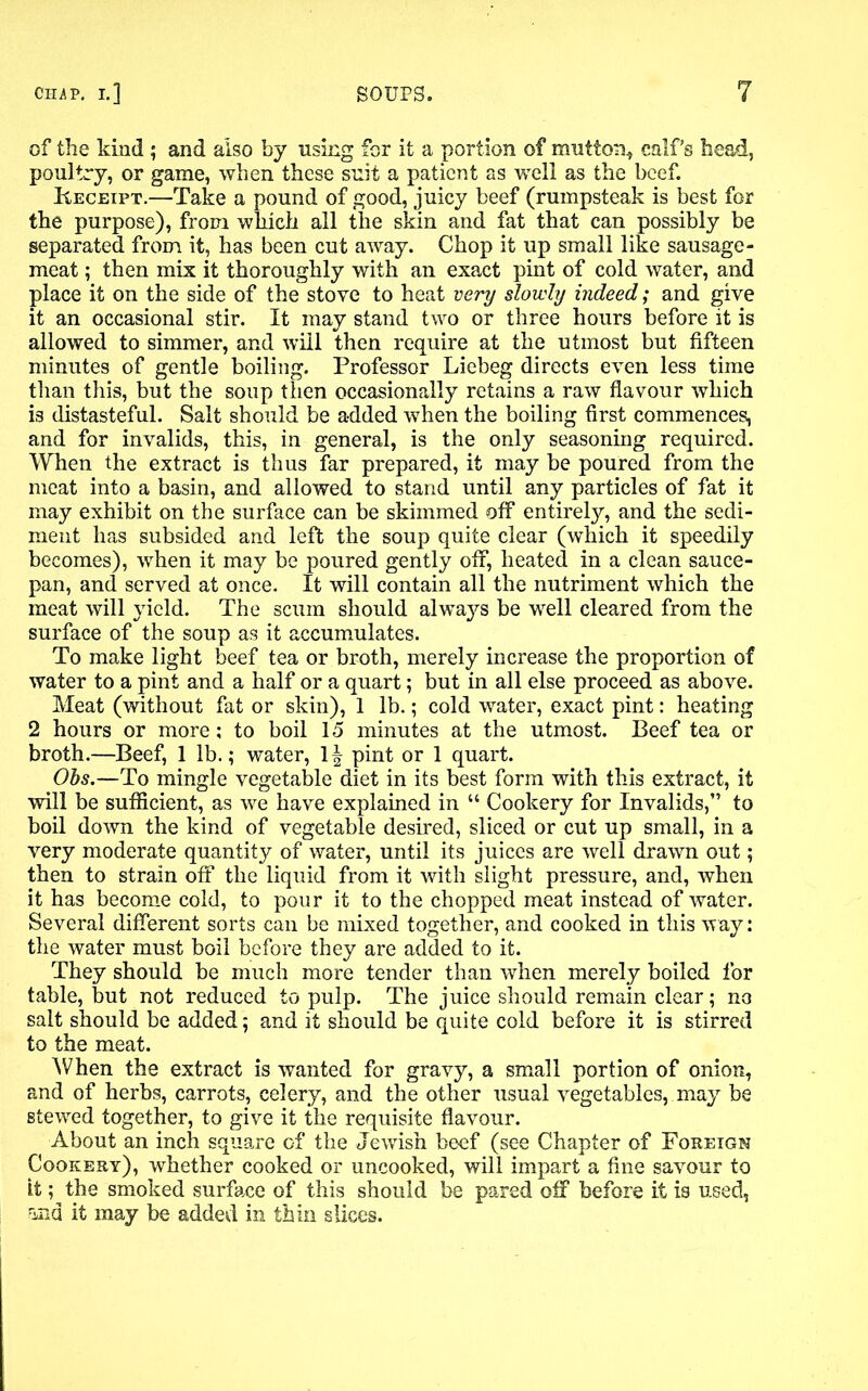 of the kind ; and also by using for it a portion of mutton* calf’s head, poultry, or game, when these suit a patient as well as the beef. Receipt.—Take a pound of good, juicy beef (rumpsteak is best for the purpose), from which all the skin and fat that can possibly be separated from it, has been cut away. Chop it up small like sausage- meat ; then mix it thoroughly with an exact pint of cold water, and place it on the side of the stove to heat very slowly indeed; and give it an occasional stir. It may stand two or three hours before it is allowed to simmer, and will then require at the utmost but fifteen minutes of gentle boiling. Professor Liebeg directs even less time than this, but the soup then occasionally retains a raw flavour which is distasteful. Salt should be added when the boiling first commences, and for invalids, this, in general, is the only seasoning required. When the extract is thus far prepared, it may be poured from the meat into a basin, and allowed to stand until any particles of fat it may exhibit on the surface can be skimmed off entirely, and the sedi- ment has subsided and left the soup quite clear (which it speedily becomes), when it may be poured gently off, heated in a clean sauce- pan, and served at once. It will contain all the nutriment which the meat will yield. The scum should alwaj^s be well cleared from the surface of the soup as it accumulates. To make light beef tea or broth, merely increase the proportion of water to a pint and a half or a quart; but in all else proceed as above. Meat (without fat or skin), 1 lb.; cold water, exact pint: heating 2 hours or more; to boil 15 minutes at the utmost. Beef tea or broth.—Beef, 1 lb.; water, 1| pint or 1 quart. Obs.—To mingle vegetable diet in its best form with this extract, it will be sufficient, as we have explained in “ Cookery for Invalids,” to boil down the kind of vegetable desired, sliced or cut up small, in a very moderate quantity of water, until its juices are well drawn out ; then to strain off the liquid from it with slight pressure, and, when it has become cold, to pour it to the chopped meat instead of water. Several different sorts can be mixed together, and cooked in this way: the water must boil before they are added to it. They should be much more tender than when merely boiled for table, but not reduced to pulp. The juice should remain clear; no salt should be added; and it should be quite cold before it is stirred to the meat. When the extract is wanted for gravy, a small portion of onion, and of herbs, carrots, celery, and the other usual vegetables, may be stewed together, to give it the requisite flavour. About an inch square of the Jewish beef (see Chapter of Foreign Cookery), whether cooked or uncooked, will impart a fine savour to It; the smoked surface of this should be pared off before it is used, rind it may be added in thin slices.