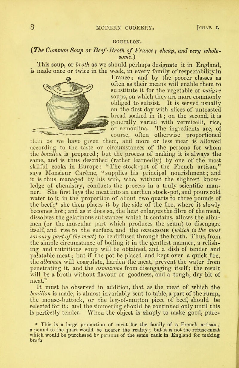 BOUILLON. {The Common Soup or Beef -Broth of France; cheap, and very whole- some.) This soup, or broth as we should perhaps designate it in England, b made once or twice in the week, in every family of respectability in France; and by the poorer classes as often as their means will enable them to substitute it for the vegetable or maigre soups, on which they are more commonly obliged to subsist. It is served usually on the first day with slices of untoasted bread soaked in it; on the second, it is generally varied with vermicelli, rice, or semoulina. The ingredients are, of course, often otherwise proportioned than as we have given them, and more or less meat is allowed according to the taste or circumstances of the persons for whom the bouillon is prepared; but the process of making it is always the same, and is thus described (rather learnedly) by one of the most skilful cooks in Europe: “The stock-pot of the French artisan,” says Monsieur Careme, “supplies his principal nourishment; and it is thus managed by his wife, who, without the slightest know- ledge of chemistry, conducts the process in a truly scientific man- ner. She first lays the meat into an earthen stock-pot, and pours cold water to it in the proportion of about two quarts to three pounds of the beef;* she then places it by the side of the fire, where it slowly becomes hot; and as it does so, the heat enlarges the fibre of the meat, dissolves the gelatinous substances which it contains, allows the albu- men (or the muscular part which produces the scum) to disengage itself, and rise to the surface, and the ozmazome {which is the most savoury part of the meat) to be diffused through the broth. Thus, from the simple circumstance of boiling it in the gentlest manner, a relish- ing and nutritious soup will be obtained, and a dish of tender and palatable meat; but if the pot be placed and kept over a quick fire, the albumen will coagulate, harden the meat, prevent the water from penetrating it, and the osmazome from disengaging itself; the result will be a broth without flavour or goodness, and a tough, dry bit of meat.” It must be observed in addition, that as the meat of which the bouillon is made, is almost invariably sent to table, a part of the rump, the mouse-buttock, or the ieg-of-mutton piece of beef, should be selected for it; and the simmering should be continued only until this is perfectly tender. When the object is simply to make good, pure- * This is a large proportion of meat for the family of a French artisan , a pound to the quart would be nearer the reality ; but it is not the refuse-meat which wouli be purchased b^ persons of the same rank in England for making broth