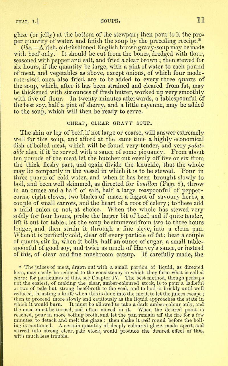 glaze (or jelly) at the bottom of the stewpan; then pour to it the pro- per quantity of water, and finish the soup by the preceding receipt.* Obs.—A rich, old-fashioned English brown gravy-soup may be made with beef only. It should be cut from the bones, dredged with flour, seasoned with pepper and salt, and fried a clear brown ; then stewed for six hours, if the quantity be large, with a pint of water to each pound of meat, and vegetables as above, except onions, of which four mode- rate-sized ones, also fried, are to be added to every three quarts of the soup, which, after it has been strained and cleared from fat, may be thickened with six ounces of fresh butter, worked up very smoothly with five of flour. In twenty minutes afterwards, a tablespoonful of the best soy, half a pint of sherry, and a little cayenne, may be added to the soup, which will then be ready to serve. CHEAP, CLEAR GRAVY SOUP. The shin or leg of beef, if not large or coarse, will answer extremely well for this soup, and afford at the same time a highly economical dish of boiled meat, which will be found very tender, and very palat- able also, if it be served with a sauce of some piquancy. From about ten pounds of the meat let the butcher cut evenly off five or six from the thick fleshy part, and again divide the knuckle, that the whole may lie compactly in the vessel in which it is to be stewed. Pour in three quarts of cold water, and when it has been brought slowly to boil, and been well skimmed, as directed for bouillon (Page 8), throw in an ounce and a half of salt, half a large teaspoonful of pepper- corns, eight cloves, two blades of mace, a faggot of savoury herbs, a couple of small carrots, and the heart of a root of celery; to these add a mild onion or not, at choice. When the whole has stewed very softly for four hours, probe the larger bit of beef, and if quite tender, lift it out for table; let the soup be simmered from two to three hours longer, and then strain it through a fine sieve, into a clean pan. When it is perfectly cold, clear off every particle of fat; heat a couple of quarts, stir in, when it boils, half an ounce of sugar, a small table- spoonful of good soy, and twice as much of Harvey’s sauce, or instead of this, of clear and fine mushroom catsup. If carefully made, the * The juices of meat, drawn out with a small portion of liquid, as directed here, may easily be reduced to the consistency in which they form what is called glaze; for particulars of this, see Chapter IV. The best method, though perhaps not the easiest, of making the clear, amber-coloured stock, is to pour a ladleful or two of pale but strong beef-broth to the veal, and to boil it briskly until well reduced, thrusting a knife when this is done into the meat, to let the juices escape; then to proceed more slowly and cautiously as the liquid approaches the state in which it would bum. It must be allowed to take a dark amber-colour only, and the meat must be turned, and often moved in it. When the desired point is reached, pour in more boiling broth, and let the pan remain off the fire for a few minutes, to detach and melt the glaze ; then shake it well round before the boil- ing is continued. A certain quantity of deeply coloured glaze, made apart, and stirred into strong, clear, pale stock, would produce the desired effect of this, with much less trouble.