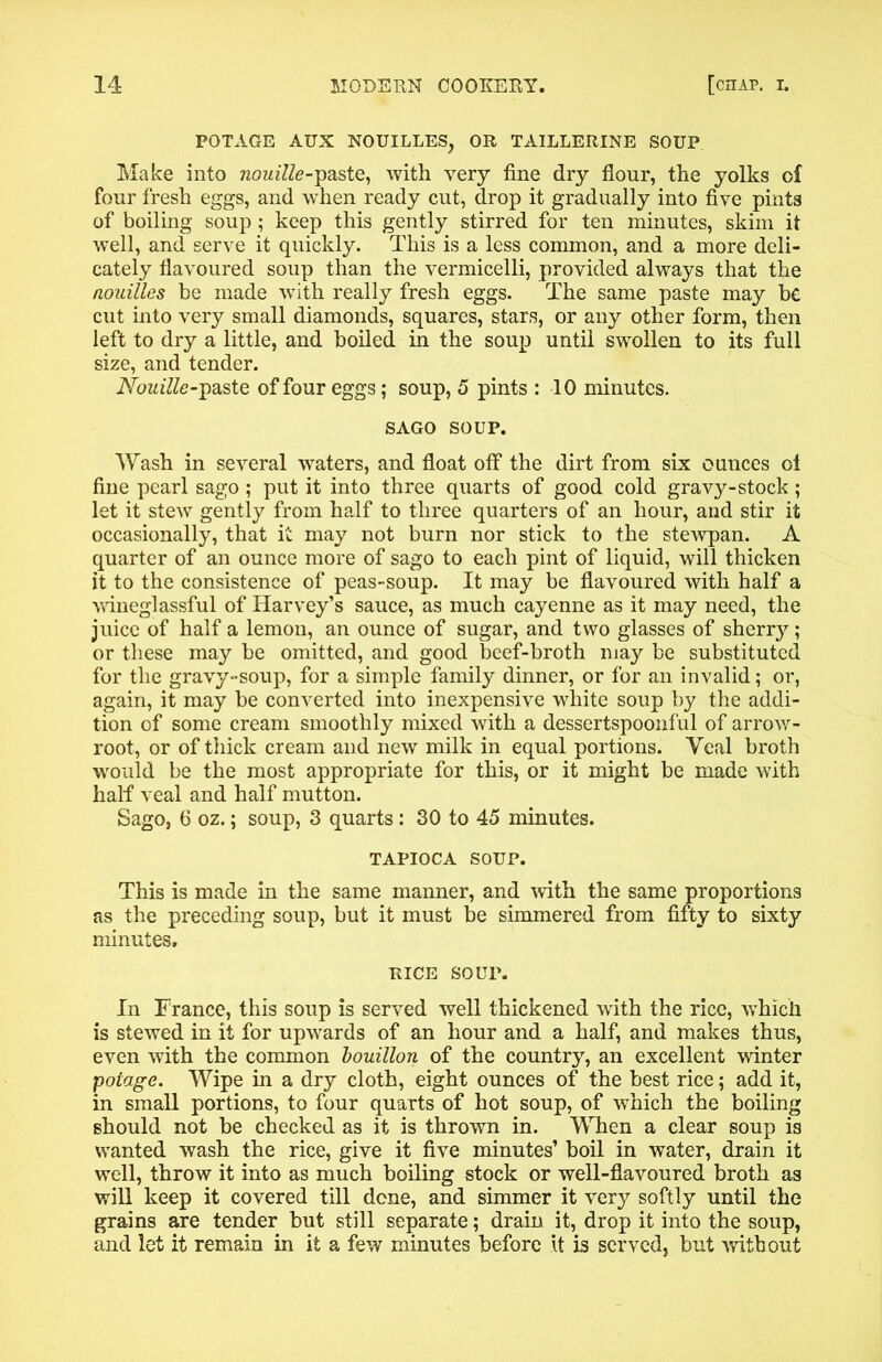 POTAGE AUX NOUILLES, OR TAILLERINE SOUP Make into raom'ZZe-paste, with very fine dry flour, the yolks of four fresh eggs, and when ready cut, drop it gradually into five pints of boiling soup ; keep this gently stirred for ten minutes, skim it well, and serve it quickly. This is a less common, and a more deli- cately flavoured soup than the vermicelli, provided always that the nouilles be made with really fresh eggs. The same paste may be cut into very small diamonds, squares, stars, or any other form, then left to dry a little, and boiled in the soup until swollen to its full size, and tender. Nouille-paste of four eggs; soup, 5 pints : 10 minutes. SAGO SOUP. Wash in several waters, and float off the dirt from six ounces ol fine pearl sago ; put it into three quarts of good cold gravy-stock; let it stew gently from half to three quarters of an hour, and stir it occasionally, that it may not burn nor stick to the stewpan. A quarter of an ounce more of sago to each pint of liquid, will thicken it to the consistence of peas-soup. It may be flavoured with half a wineglassful of Harvey’s sauce, as much cayenne as it may need, the juice of half a lemon, an ounce of sugar, and two glasses of sherry; or these may be omitted, and good beef-broth may be substituted for the gravy-soup, for a simple family dinner, or for an invalid; or, again, it may be converted into inexpensive white soup by the addi- tion of some cream smoothly mixed with a dessertspoonful of arrow- root, or of thick cream and new milk in equal portions. Veal broth would be the most appropriate for this, or it might be made with half veal and half mutton. Sago, 6 oz.; soup, 3 quarts: 30 to 45 minutes. TAPIOCA SOUP. This is made in the same manner, and with the same proportions as the preceding soup, but it must be simmered from fifty to sixty minutes. RICE SOUP. In France, this soup is served well thickened with the rice, which is stewed in it for upwards of an hour and a half, and makes thus, even with the common bouillon of the country, an excellent winter potage. Wipe in a dry cloth, eight ounces of the best rice; add it, in small portions, to four quarts of hot soup, of which the boiling should not be checked as it is thrown in. When a clear soup is wanted wash the rice, give it five minutes’ boil in water, drain it well, throw it into as much boiling stock or well-flavoured broth as will keep it covered till dene, and simmer it very softly until the grains are tender but still separate; drain it, drop it into the soup, and let it remain in it a few minutes before it is served, but without