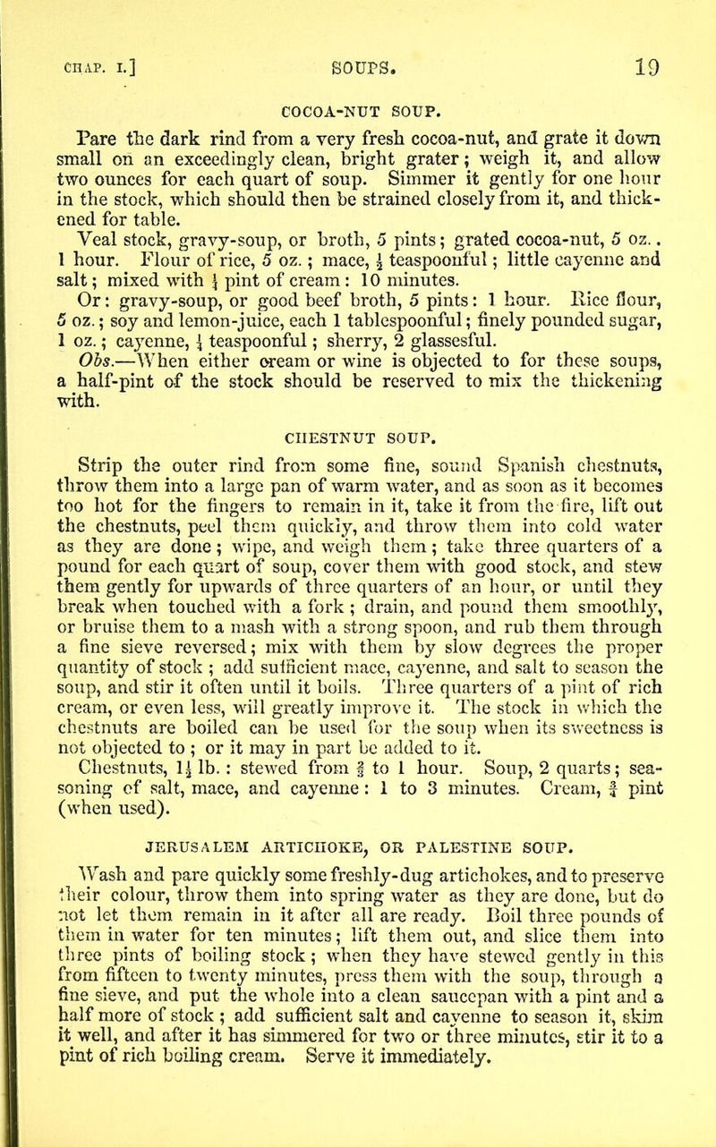 COCOA-NUT SOUP. Pare the dark rind from a very fresh cocoa-nut, and grate it down small on an exceedingly clean, bright grater; weigh it, and allow two ounces for each quart of soup. Simmer it gently for one hour in the stock, which should then be strained closely from it, and thick- ened for table. Veal stock, gravy-soup, or broth, 5 pints; grated cocoa-nut, 5 oz.. 1 hour. Flour of rice, 5 oz.; mace, \ teaspoonful; little cayenne and salt; mixed with \ pint of cream : 10 minutes. Or: gravy-soup, or good beef broth, 5 pints: 1 hour, llice flour, 5 oz.; soy and lemon-juice, each 1 tablespoonful; finely pounded sugar, 1 oz.; cayenne, f teaspoonful; sherry, 2 glassesful. Obs.—When either oream or wine is objected to for these soups, a half-pint of the stock should be reserved to mix the thickening with. CHESTNUT SOUP. Strip the outer rind from some fine, sound Spanish chestnuts, throw them into a large pan of warm water, and as soon as it becomes too hot for the fingers to remain in it, take it from the fire, lift out the chestnuts, peel them quickly, and throw them into cold water as they are done; wipe, and weigh them; take three quarters of a pound for each quart of soup, cover them with good stock, and stew them gently for upwards of three quarters of an hour, or until they break when touched with a fork; drain, and pound them smoothly, or bruise them to a mash with a strong spoon, and rub them through a fine sieve reversed; mix with them by slow degrees the proper quantity of stock ; add sufficient mace, cayenne, and salt to season the soup, and stir it often until it boils. Three quarters of a pint of rich cream, or even less, will greatly improve it. The stock in which the chestnuts are boiled can be used for the soup when its sweetness is not objected to ; or it may in part be added to it. Chestnuts, 1| lb. : stewed from § to 1 hour. Soup, 2 quarts; sea- soning of salt, mace, and cayeime: 1 to 3 minutes. Cream, f pint (when used). JERUSALEM ARTICHOKE, OR PALESTINE SOUP. Wash and pare quickly some freshly-dug artichokes, and to preserve Iheir colour, throw them into spring water as they are done, but do not let them remain in it after all are ready. Boil three pounds of them in water for ten minutes; lift them out, and slice them into three pints of boiling stock ; when they have stewed gently in this from fifteen to twenty minutes, press them with the soup, through a fine sieve, and put the whole into a clean saucepan with a pint and a half more of stock ; add sufficient salt and cayenne to season it, skira it well, and after it has simmered for two or three minutes, stir it to a pint of rich boiling cream. Serve it immediately.