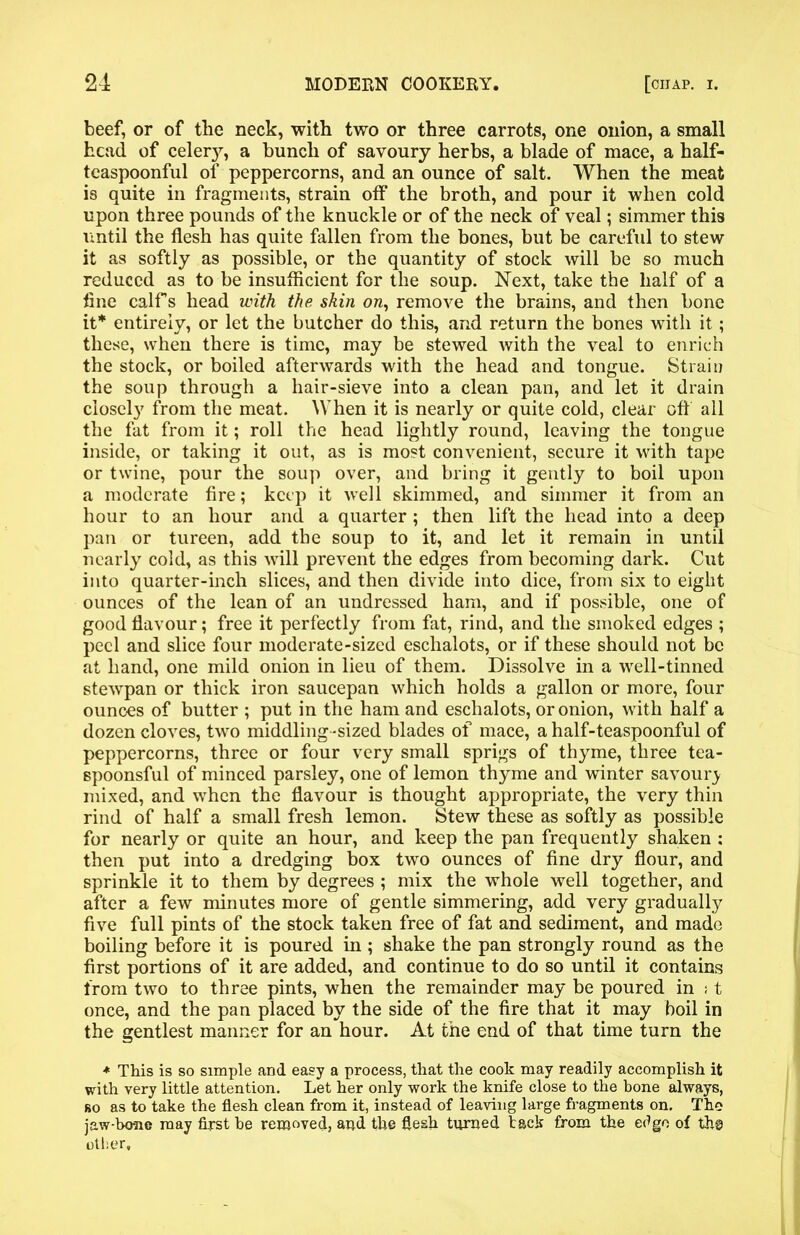 beef, or of the neck, with two or three carrots, one onion, a small head of celer}7, a bunch of savoury herbs, a blade of mace, a half- teaspoonful of peppercorns, and an ounce of salt. When the meat is quite in fragments, strain off the broth, and pour it when cold upon three pounds of the knuckle or of the neck of veal; simmer this until the flesh has quite fallen from the bones, but be careful to stew it as softly as possible, or the quantity of stock will be so much reduced as to be insufficient for the soup. Next, take the half of a fine calf s head with the skin on, remove the brains, and then bone it* entirely, or let the butcher do this, and return the bones with it; these, when there is time, may be stewed with the veal to enrich the stock, or boiled afterwards with the head and tongue. Strain the soup through a hair-sieve into a clean pan, and let it drain closel}7 from the meat. When it is nearly or quite cold, clear off all the fat from it; roll the head lightly round, leaving the tongue inside, or taking it out, as is most convenient, secure it with tape or twine, pour the soup over, and bring it gently to boil upon a moderate fire; keep it well skimmed, and simmer it from an hour to an hour and a quarter ; then lift the head into a deep pan or tureen, add the soup to it, and let it remain in until nearly cold, as this will prevent the edges from becoming dark. Cut into quarter-inch slices, and then divide into dice, from six to eight ounces of the lean of an undressed ham, and if possible, one of good flavour; free it perfectly from fat, rind, and the smoked edges ; peel and slice four moderate-sized eschalots, or if these should not be at hand, one mild onion in lieu of them. Dissolve in a well-tinned stewpan or thick iron saucepan which holds a gallon or more, four ounces of butter ; put in the ham and eschalots, or onion, with half a dozen cloves, two middling-sized blades of mace, a half-teaspoonful of peppercorns, three or four very small sprigs of thyme, three tea- spoonsful of minced parsley, one of lemon thyme and winter savoury mixed, and when the flavour is thought appropriate, the very thin rind of half a small fresh lemon. Stew these as softly as possible for nearly or quite an hour, and keep the pan frequently shaken : then put into a dredging box two ounces of fine dry flour, and sprinkle it to them by degrees ; mix the whole well together, and after a few minutes more of gentle simmering, add very gradually five full pints of the stock taken free of fat and sediment, and made boiling before it is poured in ; shake the pan strongly round as the first portions of it are added, and continue to do so until it contains from two to three pints, when the remainder may be poured in : t once, and the pan placed by the side of the fire that it may boil in the gentlest manner for an hour. At tne end of that time turn the * This is so simple and easy a process, that the cook may readily accomplish it with very little attention. Let her only work the knife close to the bone always, bo as to take the flesh clean from it, instead of leaving large fragments on. The jaw-bone may first be removed, and the flesh turned tack from the e^go of th@ other.