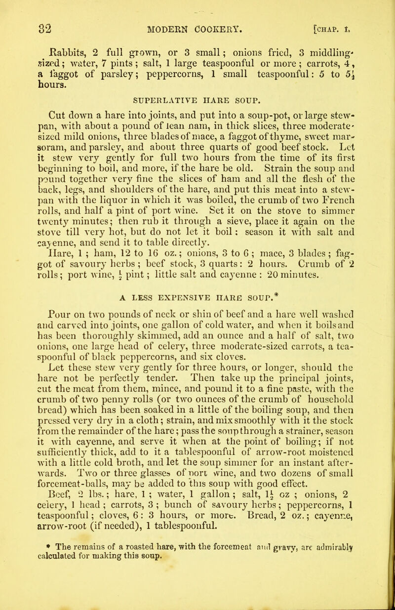 .Rabbits, 2 full grown, or 3 small; onions fried, 3 middling' sized; water, 7 pints ; salt, 1 large teaspoonful or more ; carrots, 4, a laggot of parsley; peppercorns, 1 small teaspoonful: 5 to 5.J hours. SUPERLATIVE IIARE SOUP. Cut down a hare into joints, and put into a soup-pot, or large stew- pan, with about a pound of lean nain, in thick slices, three moderate' sized mild onions, three blades of mace, a faggot of thyme, sweet mar- soram, and parsley, and about three quarts of good beef stock. Let it stew very gently for full two hours from the time of its first beginning to boil, and more, if the hare be old. Strain the soup and pound together very fine the slices of ham and all the flesh of the back, legs, and shoulders of the hare, and put this meat into a stew- pan with the liquor in which it was boiled, the crumb of two French rolls, and half a pint of port wine. Set it on the stove to simmer twenty minutes; then rub it through a sieve, place it again on the stove till very hot, but do not let it boil: season it with salt and cayenne, and send it to table directly. Hare, 1 ; ham, 12 to 16 oz.; onions, 3 to 6 ; mace, 3 blades; fag- got of savoury herbs; beef stock, 3 quarts: 2 hours. Crumb of 2 rolls; port wine, £ pint; little salt and cayenne : 20 minutes. A LESS EXPENSIVE IIARE SOUP.* Pour on two pounds of neck or shin of beef and a hare well washed and carved into joints, one gallon of cold water, and when it boils and has been thoroughly skimmed, add an ounce and a half of salt, two onions, one large head of celery, three moderate-sized carrots, a tea- spoonful of black peppercorns, and six cloves. Let these stew very gently for three hours, or longer, should the hare not be perfectly tender. Then take up the principal joints, cut the meat from them, mince, and pound it to a fine paste, with the crumb of two penny rolls (or two ounces of the crumb of household bread) which has been soaked in a little of the boiling soup, and then pressed very dry in a cloth; strain, and mix smoothly with it the stock from the remainder of the hare; pass the soup through a strainer, season it with cayenne, and serve it when at the point of boiling; if not sufficiently thick, add to it a tablespoonful of arrow-root moistened with a little cold broth, and let the soup simmer for an instant after- wards. Two or three glasses of port wine, and two dozens of small forcemeat-balls, may be added to this soup with good effect. Beef, 2 lbs.; hare, 1 ; water, 1 gallon ; salt, 1* oz ; onions, 2 celery, 1 head ; carrots, 3 ; bunch of savoury herbs; peppercorns, 1 teaspoonful; cloves, 6: 3 hours, or more. Bread, 2 oz.; cayenne, arrow-root (if needed), 1 tablespoonful. * The remains of a roasted hare, 'with the forcemeat and gravy, are admirably calculated for making this soup.