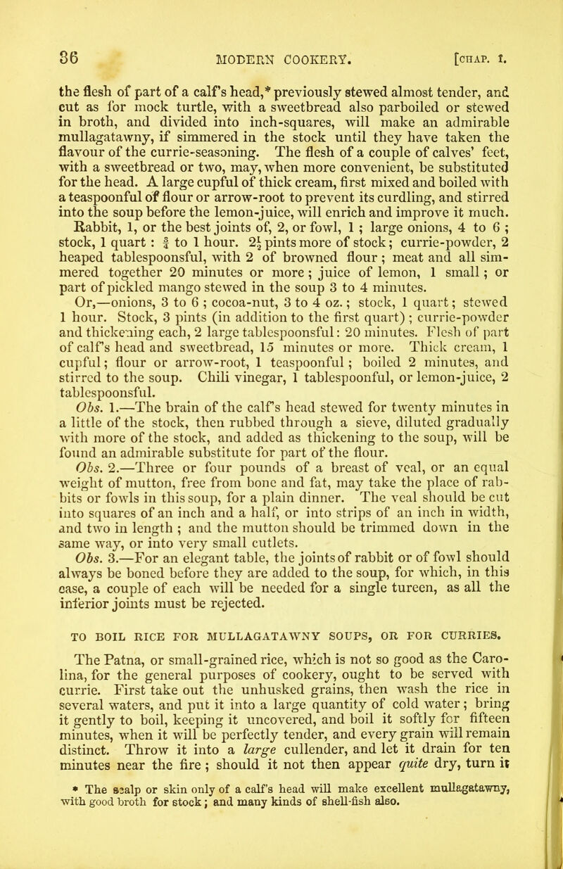 the flesh of part of a calf’s head,* previously stewed almost tender, and cut as lor mock turtle, with a sweetbread also parboiled or stewed in broth, and divided into inch-squares, will make an admirable mullagatawny, if simmered in the stock until they have taken the flavour of the currie-seasoning. The flesh of a couple of calves’ feet, with a sweetbread or two, may, when more convenient, be substituted for the head. A large cupful of thick cream, first mixed and boiled with a teaspoonful of flour or arrow-root to prevent its curdling, and stirred into the soup before the lemon-juice, will enrich and improve it much. Rabbit, 1, or the best joints of, 2, or fowl, 1 ; large onions, 4 to 6 ; stock, 1 quart : f to 1 hour. 2* pints more of stock; currie-powder, 2 heaped tablespoonsful, with 2 of browned flour; meat and all sim- mered together 20 minutes or more; juice of lemon, 1 small; or part of pickled mango stewed in the soup 3 to 4 minutes. Or,—onions, 3 to 6 ; cocoa-nut, 3 to 4 oz.; stock, 1 quart; stewed 1 hour. Stock, 3 pints (in addition to the first quart) ; currie-powder and thickening each, 2 large tablespoonsful: 20 minutes. Flesh of part of calFs head and sweetbread, 15 minutes or more. Thick cream, 1 cupful; flour or arrow-root, 1 teaspoonful; boiled 2 minutes, and stirred to the soup. Chili vinegar, 1 tablespoonful, or lemon-juice, 2 tablespoonsful. Obs. 1.—The brain of the calFs head stewed for twenty minutes in a little of the stock, then rubbed through a sieve, diluted gradually with more of the stock, and added as thickening to the soup, will be found an admirable substitute for part of the flour. Obs. 2.—Three or four pounds of a breast of veal, or an equal weight of mutton, free from bone and fat, may take the place of rab- bits or fowls in this soup, for a plain dinner. The veal should be cut into squares of an inch and a half, or into strips of an inch in width, and two in length ; and the mutton should be trimmed down in the same way, or into very small cutlets. Obs. 3.—For an elegant table, the joints of rabbit or of fowl should always be boned before they are added to the soup, for which, in this case, a couple of each will be needed for a single tureen, as all the inferior joints must be rejected. TO BOIL RICE FOR MULLAGATAWNY SOUPS, OR FOR CURRIES. The Patna, or small-grained rice, which is not so good as the Caro- lina, for the general purposes of cookery, ought to be served with currie. First take out the unhusked grains, then wash the rice in several waters, and put it into a large quantity of cold water; bring it gently to boil, keeping it uncovered, and boil it softly for fifteen minutes, when it will be perfectly tender, and every grain will remain distinct. Throw it into a large cullender, and let it drain for ten minutes near the fire ; should it not then appear quite dry, turn it * The B3alp or skin only of a calf’s head will make excellent mullagatawny, with good broth for stock; and many kinds of shell-fish also.