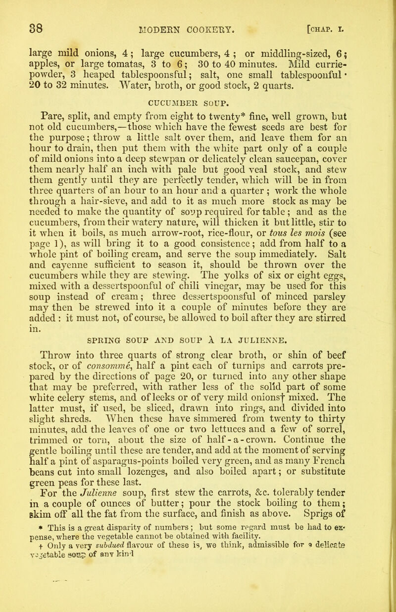 large mild onions, 4; large cucumbers, 4 ; or middling-sized, 6 $ apples, or large tomatas, 3 to 6; 30 to 40 minutes. Mild currie- powder, 3 heaped tablespoons ful; salt, one small tablespoonful • 20 to 32 minutes. Water, broth, or good stock, 2 quarts. CUCUMBER SOUP. Pare, split, and empty from eight to twenty* fine, well grown, but not old cucumbers,—those which have the fewest seeds are best for the purpose; throw a little salt over them, and leave them for an hour to drain, then put them with the white part only of a couple of mild onions into a deep stewpan or delicately clean saucepan, cover them nearly half an inch with pale but good veal stock, and stew them gently until they are perfectly tender, which will be in from three quarters of an hour to an hour and a quarter; work the whole through a hair-sieve, and add to it as much more stock as may be needed to make the quantity of soup required for table; and as the cucumbers, from their watery nature, will thicken it but little, stir to it when it boils, as much arrow-root, rice-flour, or tous les mois (see page 1), as will bring it to a good consistence; add from half to a whole pint of boiling cream, and serve the soup immediately. Salt and cayenne sufficient to season it, should be thrown over the cucumbers while they are stewing. The yolks of six or eight eggs, mixed with a dessertspoonful of chili vinegar, may be used for this soup instead of cream; three dessertspoonsful of minced parsley may then be strewed into it a couple of minutes before they are added : it must not, of course, be allowed to boil after they are stirred in. SPRING SOUP AND SOUP 1 LA JULIENNE. Throw into three quarts of strong clear broth, or shin of beef stock, or of consomme, half a pint each of turnips and carrots pre- pared by the directions of page 20, or turned into any other shape that may be preferred, with rather less of the solid part of some white celery stems, and of leeks or of very mild onionsf mixed. The latter must, if used, be sliced, drawn into rings, and divided into slight shreds. When these have simmered from twenty to thirty minutes, add the leaves of one or two lettuces and a few of sorrel, trimmed or torn, about the size of half - a - crown. Continue the gentle boiling until these are tender, and add at the moment of serving half a pint of asparagus-points boiled very green, and as many French beans cut into small lozenges, and also boiled apart; or substitute green peas for these last. For the Julienne soup, first stew the carrots, &c. tolerably tender in a couple of ounces of butter; pour the stock boiling to them; skim off all the fat from the surface, and finish as above. Sprigs of * This is a great disparity of numbers ; but some regard must be had to ex* pense, where the vegetable cannot be obtained with facility. + Only a very subdued flavour of these is, we think, admissible for a delicate vActable 90s? of anv kind