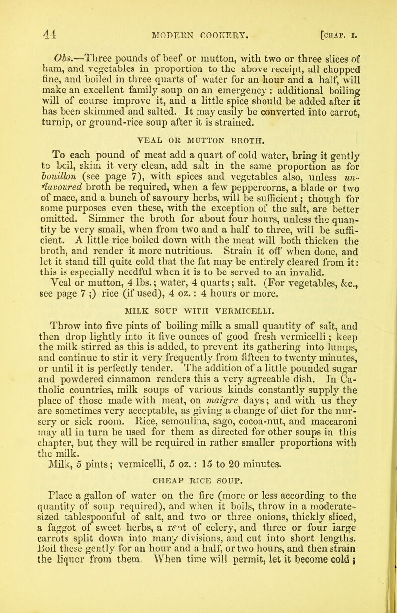 Ohs.—Three pounds of beef or mutton, with two or three slices of ham, and vegetables in proportion to the above receipt, all chopped hne, and boiled in three quarts of water for an hour and a half, will make an excellent family soup on an emergency : additional boiling will of course improve it, and a little spice should be added after it has been skimmed and salted. It may easily be converted into carrot, turnip, or ground-rice soup after it is strained. VEAL OR MUTTON BROTH. To each pound of meat add a quart of cold water, bring it gently to bell, skim it very clean, add salt in the same proportion as for bouillon (see page 7), with spices and vegetables also, unless un- favoured broth be required, when a few peppercorns, a blade or two of mace, and a bunch of savoury herbs, will be sufficient; though for some purposes even these, with the exception of the salt, are better omitted. Simmer the broth for about four hours, unless the quan- tity be very small, when from two and a half to three, will be suffi- cient. A little rice boiled down with the meat will both thicken the broth, and render it more nutritious. Strain it off when done, and let it stand till quite cold that the fat may be entirely cleared from it: this is especially needful when it is to be served to an invalid. Veal or mutton, 4 lbs.; water, 4 quarts; salt. (For vegetables, &c., see page 7 ;) rice (if used), 4 oz.: 4 hours or more. MILK SOUP WITH VERMICELLI. Throw into five pints of boiling milk a small quantity of salt, and then drop lightly into it five ounces of good fresh vermicelli; keep the milk stirred as this is added, to prevent its gathering into lumps, and continue to stir it very frequently from fifteen to twenty minutes, or until it is perfectly tender. The addition of a little pounded sugar and powdered cinnamon renders this a very agreeable dish. In Ca- tholic countries, milk soups of various kinds constantly supply the place of those made with meat, on maigre days; and with us they are sometimes very acceptable, as giving a change of diet for the nur- sery or sick room. Rice, semoulina, sago, cocoa-nut, and maccaroni may all in turn be used for them as directed for other soups in this chapter, but they will be required in rather smaller proportions with the milk. Milk, 5 pints; vermicelli, 5 oz.: 15 to 20 minutes. CHEAP RICE SOUP. Place a gallon of water on the fire (more or less according to the quantity of soup required), and when it boils, throw in a moderate- sized tablespoonful of salt, and two or three onions, thickly sliced, a faggot of sweet herbs, a mt of celery, and three or four large carrots split down into many divisions, and cut into short lengths. Boil these gently for an hour and a half, or two hours, and then strain the liquor from them. When time will permit, let it become cold \