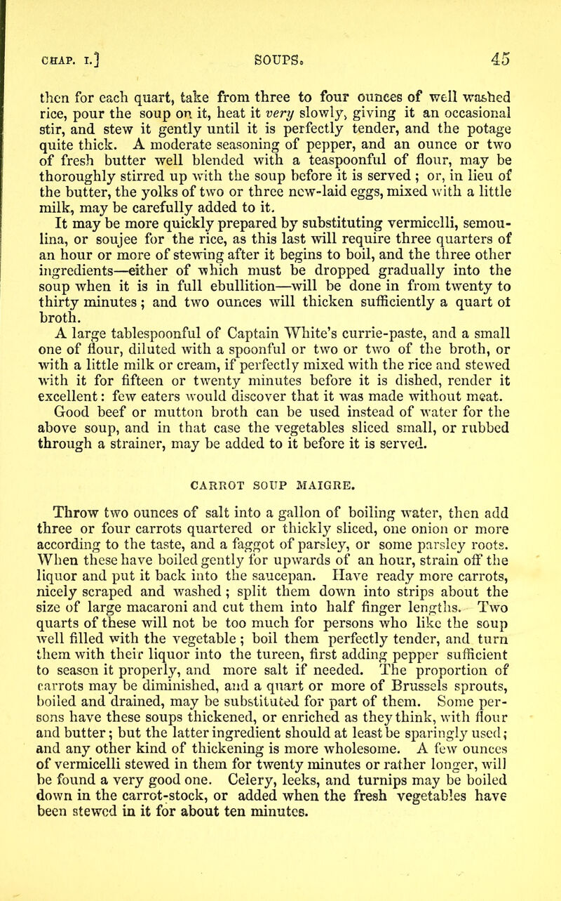 then for each quart, take from three to four ounces of well washed rice, pour the soup on it, heat it very slowly, giving it an occasional stir, and stew it gently until it is perfectly tender, and the potage quite thick. A moderate seasoning of pepper, and an ounce or two of fresh butter well blended with a teaspoonful of flour, may be thoroughly stirred up with the soup before it is served ; or, in lieu of the butter, the yolks of two or three new-laid eggs, mixed with a little milk, may be carefully added to it. It may be more quickly prepared by substituting vermicelli, semou- lina, or soujee for the rice, as this last will require three quarters of an hour or more of stewing after it begins to boil, and the three other ingredients—either of which must be dropped gradually into the soup when it is in full ebullition—will be done in from twenty to thirty minutes; and two ounces will thicken sufficiently a quart ot broth. A large tablespoonful of Captain White’s currie-paste, and a small one of flour, diluted with a spoonful or two or two of the broth, or with a little milk or cream, if perfectly mixed with the rice and stewed with it for fifteen or twenty minutes before it is dished, render it excellent: few eaters would discover that it was made without meat. Good beef or mutton broth can be used instead of water for the above soup, and in that case the vegetables sliced small, or rubbed through a strainer, may be added to it before it is served. CARROT SOUP MAIGRE. Throw two ounces of salt into a gallon of boiling water, then add three or four carrots quartered or thickly sliced, one onion or more according to the taste, and a faggot of parsley, or some parsley roots. When these have boiled gently for upwards of an hour, strain off the liquor and put it back into the saucepan. Have ready more carrots, nicely scraped and washed; split them down into strips about the size of large macaroni and cut them into half finger lengths. Two quarts of these will not be too much for persons who like the soup well filled with the vegetable ; boil them perfectly tender, and turn them with their liquor into the tureen, first adding pepper sufficient to season it properly, and more salt if needed. The proportion of carrots may be diminished, and a quart or more of Brussels sprouts, boiled and drained, may be substituted for part of them. Some per- sons have these soups thickened, or enriched as they think, with flour and butter; but the latter ingredient should at least be sparingly used; and any other kind of thickening is more wholesome. A few ounces of vermicelli stewed in them for twenty minutes or rather longer, will be found a very good one. Celery, leeks, and turnips may be boiled down in the carrot-stock, or added when the fresh vegetables have been stewed in it for about ten minutes.