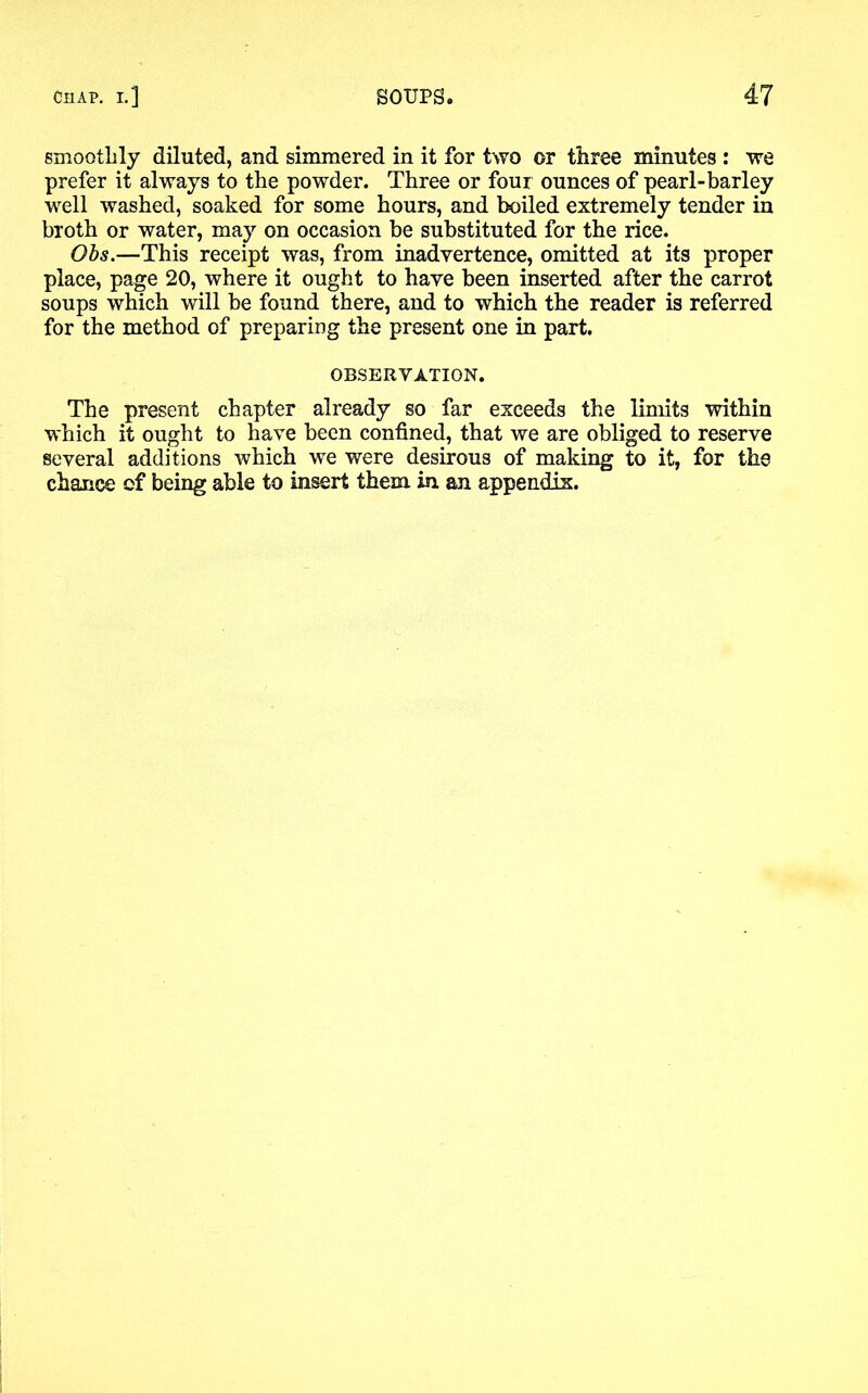 smoothly diluted, and simmered in it for two or three minutes : we prefer it always to the powder. Three or four ounces of pearl-barley well washed, soaked for some hours, and boiled extremely tender in broth or water, may on occasion be substituted for the rice. Obs.—This receipt was, from inadvertence, omitted at its proper place, page 20, where it ought to have been inserted after the carrot soups which will be found there, and to which the reader is referred for the method of preparing the present one in part. OBSERVATION. The present chapter already so far exceeds the limits within which it ought to have been confined, that we are obliged to reserve several additions which we were desirous of making to it, for the chance of being able to insert them in an appendix.