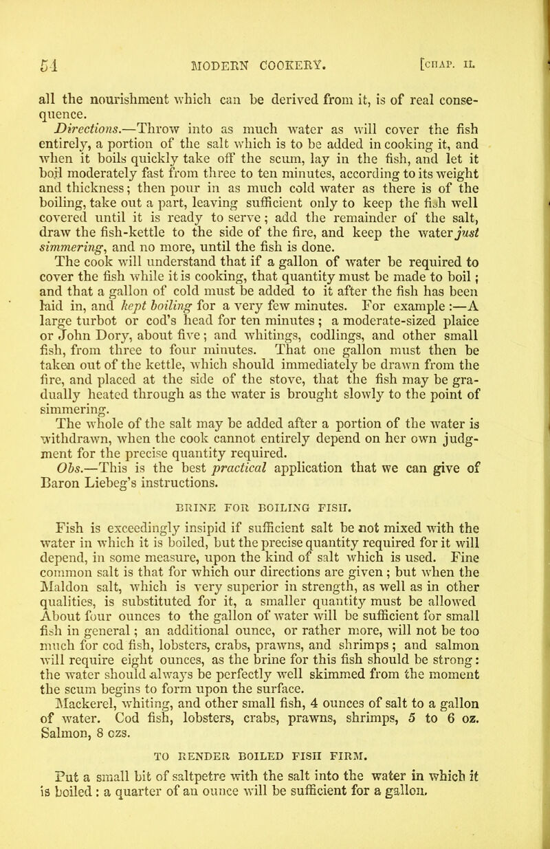 all the nourishment which can be derived from it, is of real conse- quence. Directions.—Throw into as much water as will cover the fish entirely, a portion of the salt which is to be added in cooking it, and when it boils quickly take off the scum, lay in the fish, and let it boil moderately fast from three to ten minutes, according to its weight and thickness; then pour in as much cold water as there is of the boiling, take out a part, leaving sufficient only to keep the fbh well covered until it is ready to serve; add the remainder of the salt, draw the fish-kettle to the side of the fire, and keep the water just simmering, and no more, until the fish is done. The cook will understand that if a gallon of water be required to cover the fish while it is cooking, that quantity must be made to boil; and that a gallon of cold must be added to it after the fish has been laid in, and kept boiling for a very few minutes. For example :—A large turbot or cod’s head for ten minutes ; a moderate-sized plaice or John Dory, about five; and whitings, codlings, and other small fish, from three to four minutes. That one gallon must then be taken out of the kettle, which should immediately be drawn from the fire, and placed at the side of the stove, that the fish may be gra- dually heated through as the water is brought slowly to the point of simmering. The whole of the salt may be added after a portion of the water is withdrawn, when the cook cannot entirely depend on her own judg- ment for the precise quantity required. Obs.—This is the best practical application that we can give of Baron Liebeg’s instructions. BRINE FOR BOILING FISII. Fish is exceedingly insipid if sufficient salt be not mixed with the water in which it is boiled, but the precise quantity required for it will depend, in some measure, upon the kind of salt which is used. Fine common salt is that for which our directions are given; but when the Maldon salt, which is very superior in strength, as well as in other qualities, is substituted for it, a smaller quantity must be allowed About four ounces to the gallon of water will be sufficient for small fish in general; an additional ounce, or rather more, will not be too much for cod fish, lobsters, crabs, prawns, and shrimps ; and salmon will require eight ounces, as the brine for this fish should be strong: the water should always be perfectly well skimmed from the moment the scum begins to form upon the surface. Mackerel, whiting, and other small fish, 4 ounces of salt to a gallon of water. Cod fish, lobsters, crabs, prawns, shrimps, 5 to 6 oz. Salmon, 8 ozs. TO RENDER BOILED FISII FIRM. Put a small bit of saltpetre with the salt into the water in which it is boiled: a quarter of an ounce will be sufficient for a gallon.