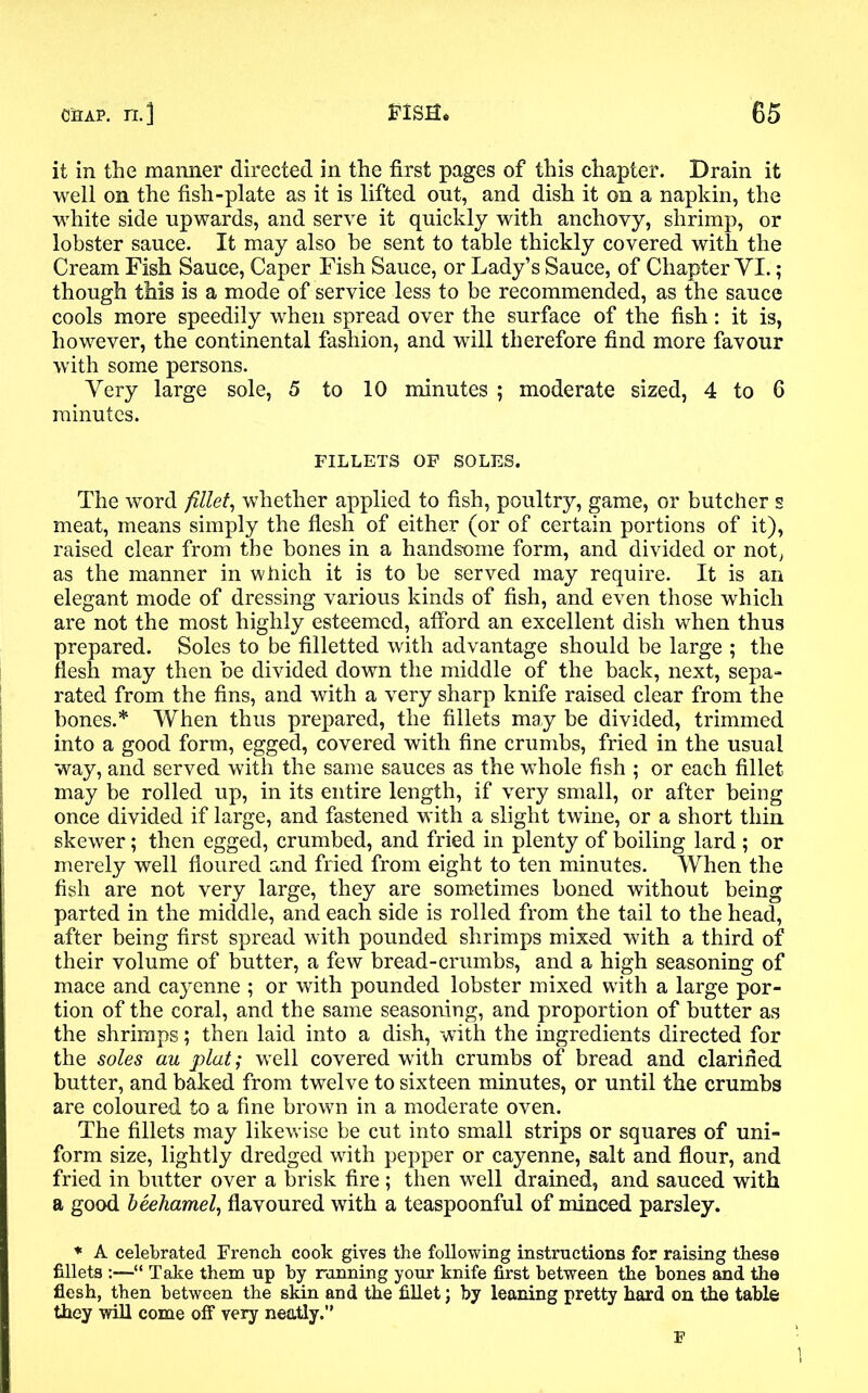 it in the manner directed in the first pages of this chapter. Drain it well on the fish-plate as it is lifted out, and dish it on a napkin, the white side upwards, and serve it quickly with anchovy, shrimp, or lobster sauce. It may also be sent to table thickly covered with the Cream Fish Sauce, Caper Fish Sauce, or Lady’s Sauce, of Chapter VI.; though this is a mode of service less to be recommended, as the sauce cools more speedily when spread over the surface of the fish: it is, however, the continental fashion, and will therefore find more favour with some persons. Very large sole, 5 to 10 minutes ; moderate sized, 4 to 6 minutes. FILLETS OF SOLES. The word fillet, whether applied to fish, poultry, game, or butcher s meat, means simply the flesh of either (or of certain portions of it), raised clear from the bones in a handsome form, and divided or not, as the manner in which it is to be served may require. It is an elegant mode of dressing various kinds of fish, and even those which are not the most highly esteemed, afford an excellent dish when thus prepared. Soles to be filletted with advantage should be large ; the flesh may then be divided down the middle of the back, next, sepa- rated from the fins, and with a very sharp knife raised clear from the bones.* When thus prepared, the fillets may be divided, trimmed into a good form, egged, covered with fine crumbs, fried in the usual way, and served with the same sauces as the whole fish ; or each fillet may be rolled up, in its entire length, if very small, or after being once divided if large, and fastened with a slight twine, or a short thin skewer; then egged, crumbed, and fried in plenty of boiling lard ; or merely well floured and fried from eight to ten minutes. When the fish are not very large, they are sometimes boned without being parted in the middle, and each side is rolled from the tail to the head, after being first spread with pounded shrimps mixed with a third of their volume of butter, a few bread-crumbs, and a high seasoning of mace and cayenne ; or with pounded lobster mixed with a large por- tion of the coral, and the same seasoning, and proportion of butter as the shrimps; then laid into a dish, with the ingredients directed for the soles au plat; well covered with crumbs of bread and clarified butter, and baked from twelve to sixteen minutes, or until the crumbs are coloured to a fine brown in a moderate oven. The fillets may likewise be cut into small strips or squares of uni- form size, lightly dredged with pepper or cayenne, salt and flour, and fried in butter over a brisk fire ; then well drained, and sauced with a good beehamel, flavoured with a teaspoonful of minced parsley. * A celebrated French cook gives the following instructions for raising these fillets :—“ Take them up by running your knife first between the bones and the flesh, then between the skin and the fillet; by leaning pretty hard on the table they will come off very neatly.” F
