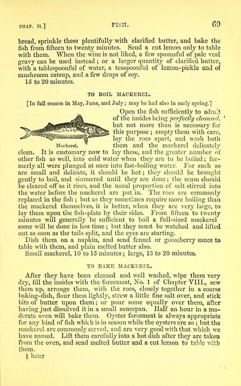 bread, sprinkle these plentifully with clarified butter, and bake the fish from fifteen to twenty minutes. Send a cut lemon only to table with them. When the wine is not liked, a few spoonsful of pale veal gravy can be used instead; or a larger quantity of clarified butter, with a tablespoonful of water, a teaspoonful of lemon-pickle and of mushroom catsup, and a few drops of soy. 15 to 20 minutes. TO BOIL MACKEREL. [In full season in May, June, and July; may be bad also in early spring.) Open the fish sufficiently to admit of the insides being perfectly cleansed\ 1 but not more than is necessary for this purpose ; empty them with care, lay the roes apart, and wash both them and the mackerel delicately clean. It is customary now to lay these, and the greater number of other fish as well, into cold water when they are to be boiled; for- merly all were plunged at once into fast-boiling water. For such as are small and delicate, it should be hot; they should be brought gently to boil, and simmered until they are done; the scum should be cleared off as it rises, and the usual proportion of salt stirred into the water before the mackerel are put in. The roes are commonly replaced in the fish ; but as they sometimes require more boiling than the mackerel themselves, it is better, when they are very large, to lay them upon the fish-plate by their sides. From fifteen to twenty minutes will generally be sufficient to boil a full-sized mackerel some will be done in less time ; but they must be watched and lifted out as soon as the tails split, and the eyes are starting. Dish them on a napkin, and send fennel or gooseberry sauce to table with them, and plain melted butter also. Small mackerel, 10 to 15 minutes; large, 15 to 20 minutes. TO BAKE MACKEREL. After they have been cleaned and well washed, wipe them very dry, fill the insides with the forcemeat, No. 1 of Chapter VIII., sew them up, arrange them, with the roes, closely together in a coarse baking-dish, flour them lightly, strew a little fine salt over, and stick bits of butter upon them; or pour some equally over them, after having just dissolved it in a small saucepan. Half an hour in a mo- derate oven will bake them. Oyster forcemeat is always appropriate for any kind of fish which is in season while the oysters are so ; but the mackerel are commonly served, and are very good with that which we have named. Lift them carefully into a hot dish after they are taken from the oven, and send melted butter and a cut lemon to table with them. | hour